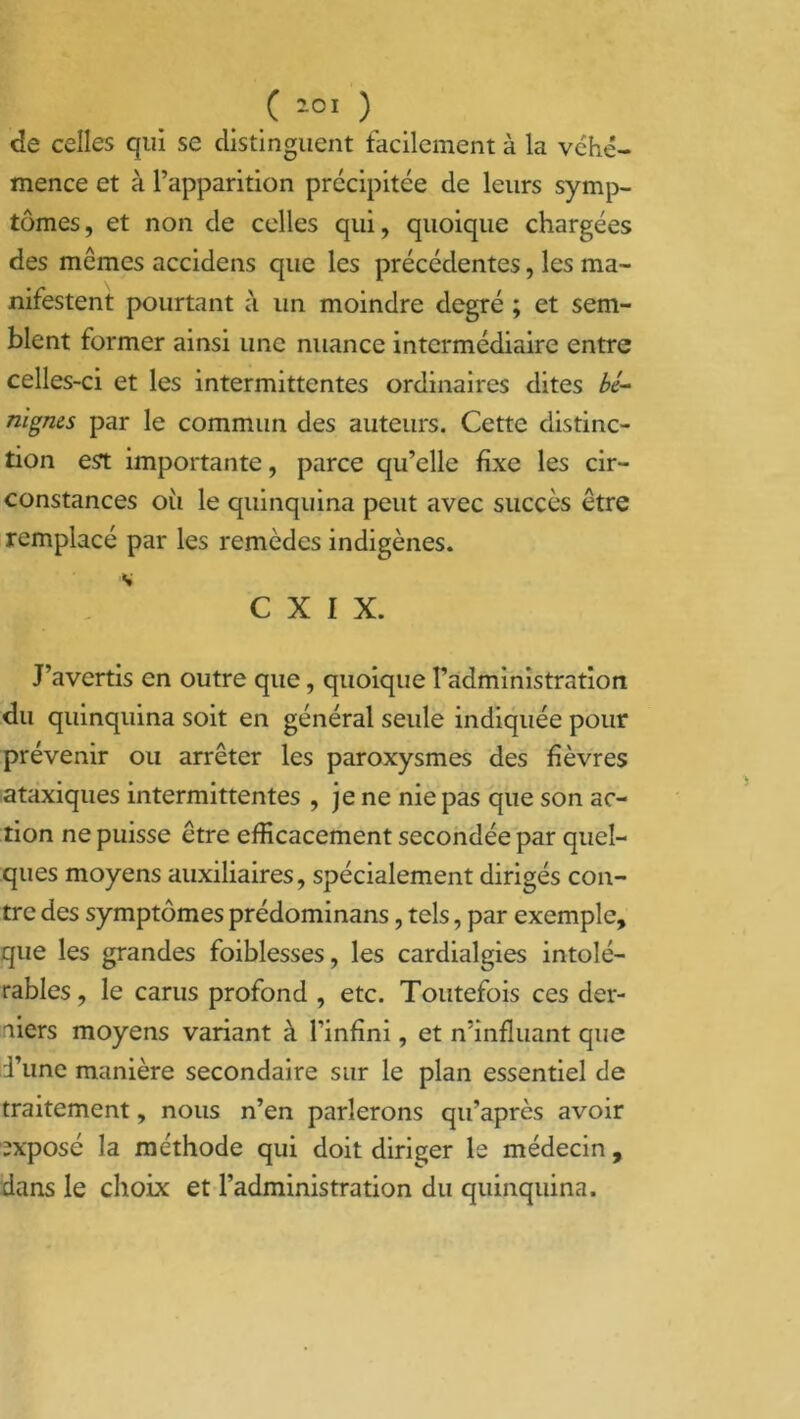 de celles qui se distinguent facilement à la véhé- mence et à l’apparition précipitée de leurs symp- tômes, et non de celles qui, quoique chargées des mêmes accidens que les précédentes, les ma- nifestent pourtant à un moindre degré ; et sem- blent former ainsi une nuance intermédiaire entre celles-ci et les intermittentes ordinaires dites bc~ nigms par le commun des auteurs. Cette distinc- tion est importante, parce qu’elle fixe les cir- constances où le quinquina peut avec succès être remplacé par les remèdes indigènes. * C X I X. J’avertis en outre que, quoique l’administration du quinquina soit en général seule indiquée pour prévenir ou arrêter les paroxysmes des fièvres ataxiques intermittentes , je ne nie pas que son ac- tion ne puisse être efficacement secondée par quel- ques moyens auxiliaires, spécialement dirigés con- tre des symptômes prédominans, tels, par exemple, que les grandes foiblesses, les cardialgies intolé- rables , le carus profond , etc. Toutefois ces der- niers moyens variant à l’infini, et n’influant que Tune manière secondaire sur le plan essentiel de traitement, nous n’en parlerons qu’après avoir exposé la méthode qui doit diriger le médecin , dans le choix et l’administration du quinquina.