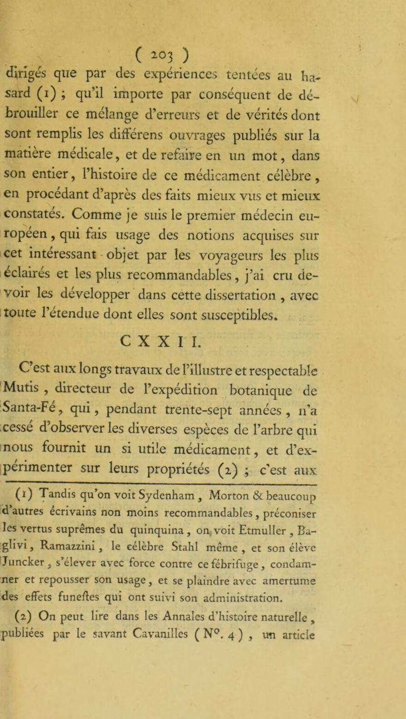 ( î03 ) diriges que par des expériences tentées au ha- sard (i) ; qu’il importe par conséquent de dé- brouiller ce mélange d’erreurs et de vérités dont sont remplis les ditférens ouvrages publiés sur la matière médicale, et de refaire en un mot, dans son entier, l’histoire de ce médicament célèbre, en procédant d’après des faits mieux vus et mieux constatés. Comme je suis le premier médecin eu- ropéen , qui fais usage des notions acquises sur cet intéressant objet par les voyageurs les plus éclairés et les plus recommandables, j’ai cru de- voir les développer dans cette dissertation , avec toute l’étendue dont elles sont susceptibles. C X X I I. C’est aux longs travaux de l’illustre et respectable Mutis , directeur de l’expédition botanique de Santa-Fé, qui, pendant trente-sept années, n'a cesse d’observer les diverses espèces de l’arbre qui nous fournit un si utile médicament, et d’ex- périmenter sur leurs propriétés (2) ; c’est aux (1) Tandis qu’on voit Sydenham , Morton & beaucoup d autres écrivains non moins recommandables , préconiser les vertus suprêmes du quinquina , on. voit Etmuller , Ba- ghvi, Ramazzini, le célèbre Stahl même , et son élève Juncker, s’élever avec force contre ce fébrifuge, condam- ner et repousser son usage, et se plaindre avec amertume des effets funeffes qui ont suivi son administration. (2) On peut lire dans les Annales d’histoire naturelle , publiées par le savant Cavanilles ( N°. 4 ) , un article