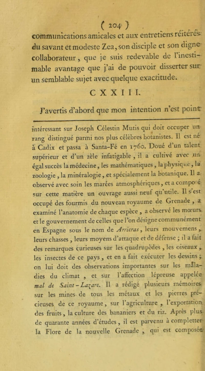 ( 2°4 ) . communications amicales et aux entretiens réitérés-. du savant et modeste Zea,son disciple et son digne collaborateur, que je suis redevable de 1 inesti- mable avantage que j’ai de pouvoir disserter sur un semblable sujet avec quelque exactitude. C X X I I I. J’avertis d’abord que mon intention n’est peint intéressant sur Joseph Célestin Mutis qui doit occuper un rang distingué parmi nos plus célèbres botanistes. 11 est ne à Cadix et passa à Santa-Fé en 1760. Doué d’un talent supérieur et d’un zèle infatigable , il a cultive avec un égal succès la médecine, les mathématiques, la physique, la zoologie , la minéralogie, et spécialement la botanique. 11 a observé avec soin les marees atmosphériques, et a ccrnpo e sur cette matière un ouvrage aussi neuf qu utile. Il s est occupé des fourmis du nouveau royaume de Gienade , a examiné l’anatomie de chaque espece , a observe les mœurs et le gouvernement de celles que 1 on désigné communément en Espagne sous le nom de Arriéras, leurs mouvemens , leurs chasses , leurs moyens d’attaque et de défense ; il a fait des remarques curieuses sur les quadrupèdes , les oiseaux , les insectes de ce pays , et en a fait exécuter les dessins ; on lui doit des observations importantes sur les mala- dies du climat , et sur l’aftection lépreuse appelée mal de Saint - Lazare. Il a rédigé plusieurs mémoires sur les mines de tous les métaux et les pierres pré- cieuses de ce royaume, sur l’agriculture , 1 exportation, des fruits, la culture des bananiers et du riz. Après plus de quarante années d’études, il est parvenu a completter la Flore de la nouvelle Grenade , qui est composée