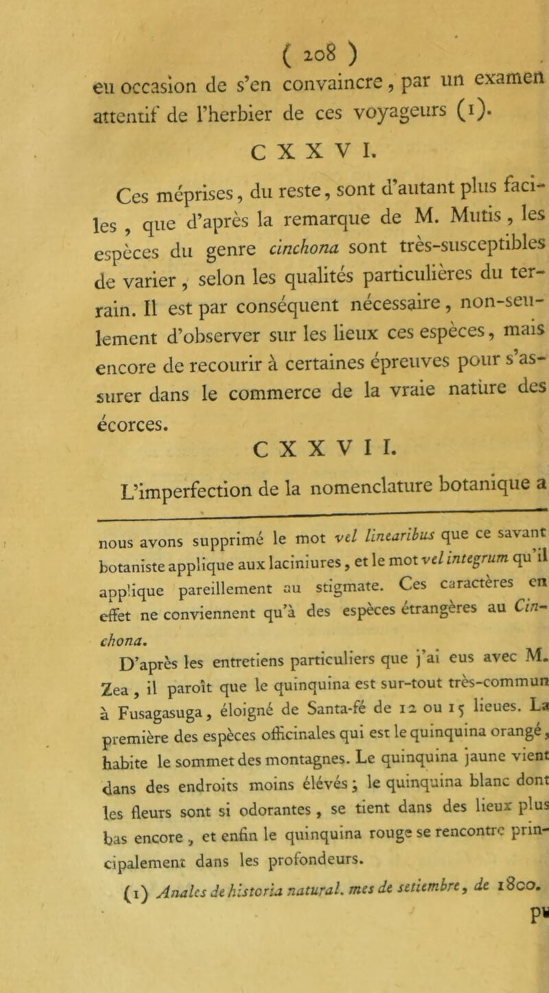 ( *o8 ) eu occasion de s’en convaincre, par un examen attentif de l’herbier de ces voyageurs (i). C X X V I. Ces méprises, du reste, sont d’autant plus faci- les , que d’après la remarque de M. Mutis , les espèces du genre cinchona sont très-susceptibles de varier , selon les qualités particulières du ter- rain. Il est par conséquent nécessaire, non-seu- lement d’observer sur les lieux ces espèces, mais encore de recourir à certaines épreuves pour s as- surer dans le commerce de la vraie nature des écorces. C X X V I I. L’imperfection de la nomenclature botanique a . — — nous avons supprimé le mot vel linearibus que ce savant botaniste applique aux laciniures, et le mot vel integrum qu il applique pareillement au stigmate. Ces caractères en effet ne conviennent qu’à des espèces étrangères au Cin- chona. D’après les entretiens particuliers que j’ai eus avec M. Zea , il paroît que le quinquina est sur-tout très-commun à Fusagasuga, éloigné de Santa-fé de 12 ou 15 lieues, la première des espèces officinales qui est le quinquina orangé, habite le sommet des montagnes. Le quinquina jaune vient dans des endroits moins élévés i le quinquina blanc dont les fleurs sont si odorantes , se tient dans des lieux plus bas encore et enfin le quinquina rouge se rencontre prin- cipalement dans les profondeurs. (i) Anales dehistoria natural. mes de sttiembre, de i8co. P*