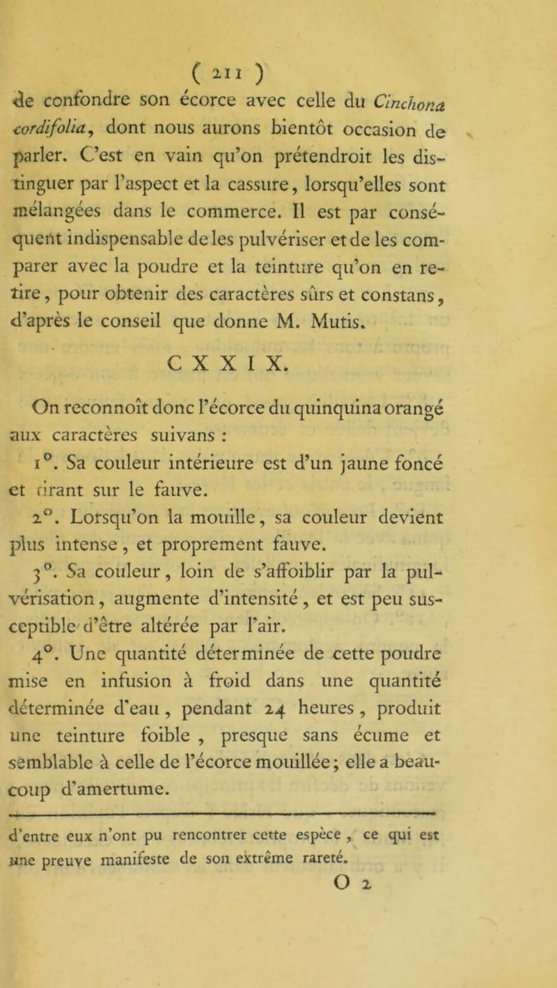 de confondre son écorce avec celle du Clnchona cordifolïa, dont nous aurons bientôt occasion de parler. Cest en vain qu’on prétendroit les dis- tinguer par l’aspect et la cassure, lorsqu’elles sont mélangées dans le commerce. Il est par consé- quent indispensable de les pulvériser et de les com- parer avec la poudre et la teinture qu’on en re- tire , pour obtenir des caractères sûrs et constans, d’après le conseil que donne M. Mutis. • • -4 r -f | . C X X I X. On reconnoît donc l’écorce du quinquina orangé aux caractères suivans : i°. Sa couleur intérieure est d’un jaune foncé et tirant sur le fauve. 2°. Lorsqu’on la mouille, sa couleur devient plus intense, et proprement fauve. 3°. Sa couleur, loin de s’affoiblir par la pul- vérisation , augmente d’intensité, et est peu sus- ceptible d’être altérée par l'air. 4°. Une quantité déterminée de cette poudre mise en infusion à froid dans une quantité déterminée d'eau , pendant 24 heures , produit une teinture foible , presque sans écume et semblable à celle de l’écorce mouillée ; elle a beau- coup d'amertume. d’entre eux n’ont pu rencontrer cette espèce , ce qui est jine preuve manifeste de son extrême rareté. O 2