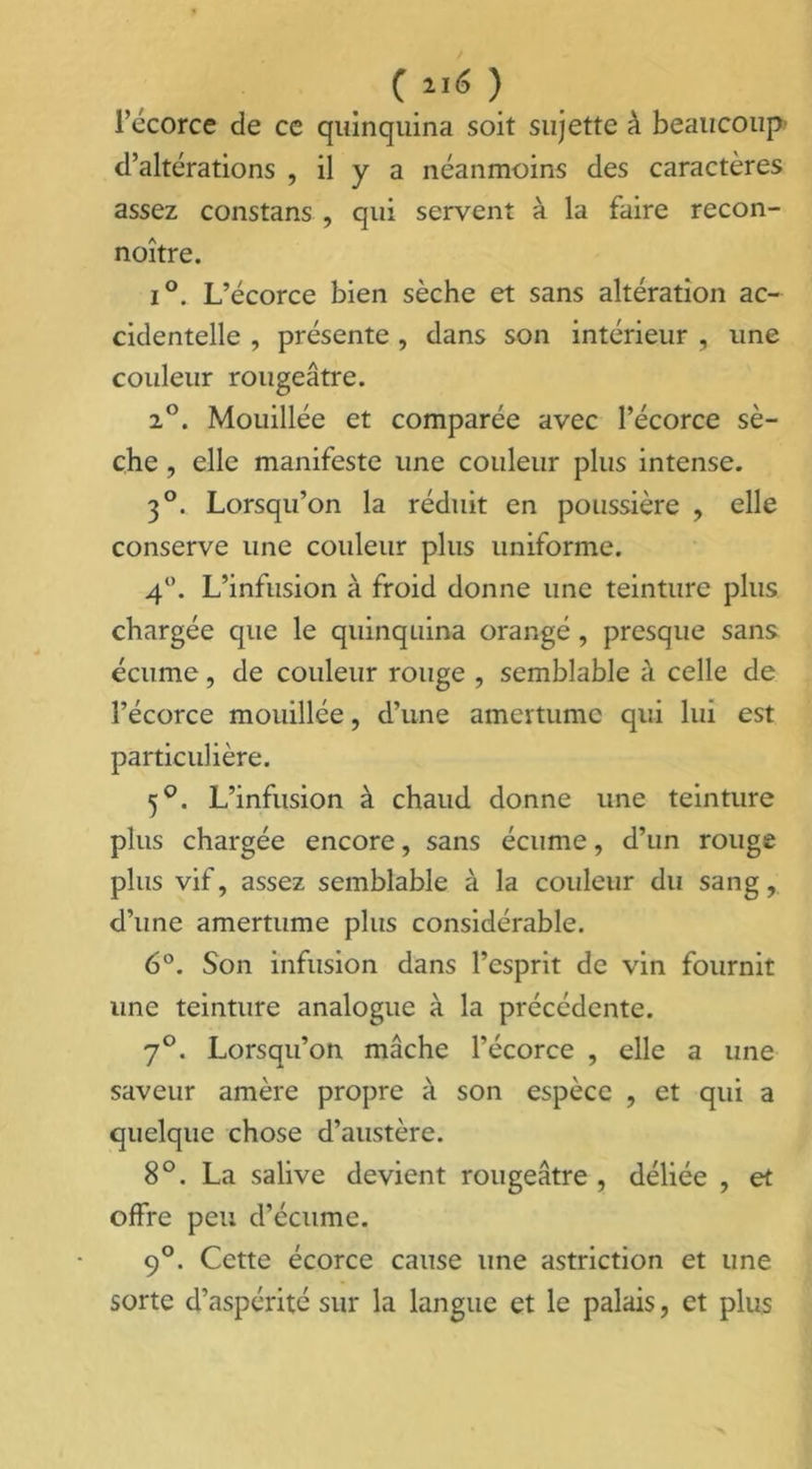 l’écorce de ce quinquina soit sujette à beaucoup d’altérations , il y a néanmoins des caractères assez constans , qui servent à la faire recon- noître. i°. L’écorce bien sèche et sans altération ac- cidentelle , présente , dans son intérieur , une couleur rougeâtre. 20. Mouillée et comparée avec l’écorce sè- che , elle manifeste une couleur plus intense. 3°. Lorsqu’on la réduit en poussière , elle conserve une couleur plus uniforme. 4°. L’infusion à froid donne une teinture plus chargée que le quinquina orangé, presque sans écume, de couleur rouge , semblable à celle de l’écorce mouillée, d’une amertume qui lui est particulière. 5°. L’infusion à chaud donne une teinture plus chargée encore, sans écume, d’un rouge plus vif, assez semblable à la couleur du sang, d’une amertume plus considérable. 6°. Son infusion dans l’esprit de vin fournit une teinture analogue à la précédente. 7°. Lorsqu’on mâche l’écorce , elle a une saveur amère propre à son espèce , et qui a quelque chose d’austère. 8°. La salive devient rougeâtre , déliée , et offre peu d’écume. 9°. Cette écorce cause une astriction et une sorte d’aspérité sur la langue et le palais, et plus