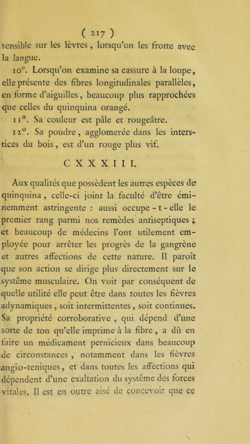sensible sur les lèvres , lorsqu’on les frotte avec la langue. io°. Lorsqu’on examine sa cassure à la loupe, elle présente des fibres longitudinales parallèles, en forme d’aiguilles, beaucoup plus rapprochées que celles du quinquina orangé. ii°. Sa couleur est pâle et rougeâtre. ii°. Sa poudre, agglomérée dans les inters- tices du bois, est d’un rouge plus vif. C X X X I I I. Aux qualités que possèdent les autres espèces de quinquina , celle-ci joint la faculté d’être émi- nemment astringente : aussi occupe - t - elle le premier rang parmi nos remèdes antiseptiques ; et beaucoup de médecins l’ont utilement em- ployée pour arrêter les progrès de la gangrène et autres affections de cette nature. Il paroît que son action se dirige plus directement sur le système musculaire. On voit par conséquent de quelle utilité elle peut être dans toutes les fièvres adynamiques , soit intermittentes , soit continues. Sa propriété corroborative , qui dépend d’une sorte de ton qu’elle imprime à la fibre , a dû en faire un médicament pernicieux dans beaucoup de circonstances , notamment dans les fièvres angio-teniques, et dans toutes les affections qui dépendent d’une exaltation du système des forces vitales. Il est en outre aisé de concevoir que ce