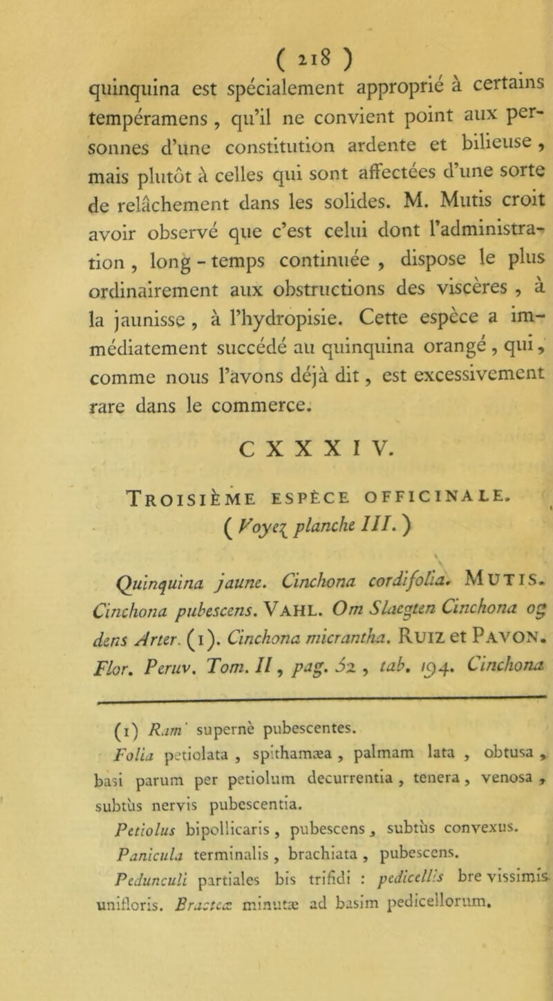 quinquina est spécialement approprié à certains tempéramcns, qu’il ne convient point aux per- sonnes d’une constitution ardente et bilieuse , mais plutôt à celles qui sont affectées d’une sorte de relâchement dans les solides. M. Mutis croit avoir observé que c’est celui dont l’administra- tion , long - temps continuée , dispose le plus ordinairement aux obstructions des viscères , à la jaunisse , à l’hydropisie. Cette espèce a im- médiatement succédé au quinquina orangé , qui, comme nous l’avons déjà dit, est excessivement rare dans le commerce. C X X X I V. Troisième espèce officinale. ( Voye{ planche III. ) \ Quinquina jaune. Cinchona cordifolia. MUTIS. Cinchona pubescens. Vahl. Om Slaegten Cinchona og dens Amr. (i). Cinchona micrantha. Ruizet P AVON. Flor. Peruv. Tom. Il, pag. J2 , tab. ic>g. Cinchona (1) Ram' supernè pubescentes. Folia petiolata , spithamæa , palmam lata , obtusa , basi parum per petiolum decurrentia , tenera, venosa , subtus nervis pubescentia. Petiolus bipollicaris , pubescens 3 subtùs convexus. Panicula terminalis , brachiata , pubescens. Pcdunculi partiales bis trifidi : pedicelhs bre vissimis unitlcris. Eraztcce minuta: ad basim pediceilorum.