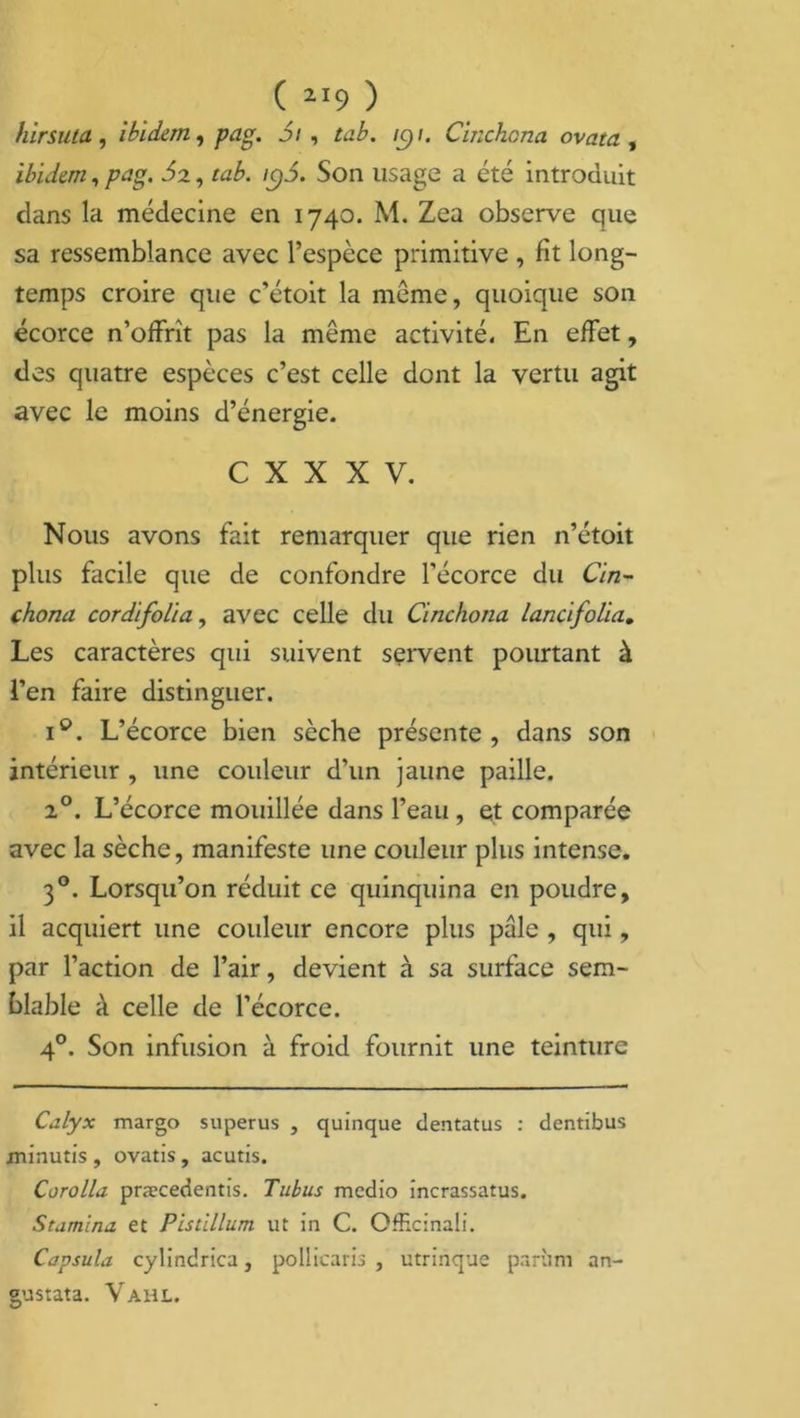 hirsuta, ibidem, gag. J/, ic)t. Cinchcna ovata , ibidem, /?ag. ^2, ra£. /q3. Son lisage a été introduit clans la médecine en 1740. M. Zea observe que sa ressemblance avec l’espèce primitive , fit long- temps croire que c’étoit la meme, quoique son écorce n’offrît pas la même activité. En effet, des quatre espèces c’est celle dont la vertu agit avec le moins d’énergie. C X X X V. Nous avons fait remarquer que rien n’étoit plus facile que de confondre l’écorce du Cin^ chona cordifolia, avec celle du Cinchona lancifolia. Les caractères qui suivent servent pourtant à l’en faire distinguer. i°. L’écorce bien sèche présente, dans son intérieur , une couleur d’un jaune paille. 20. L’écorce mouillée dans l’eau , et comparée avec la sèche, manifeste une couleur plus intense. 30. Lorsqu’on réduit ce quinquina en poudre, il acquiert une couleur encore plus pâle , qui, par l’action de l’air, devient à sa surface sem- blable à celle de l’écorce. 40. Son infusion à froid fournit une teinture Calyx margo superus , quinque dentatus : dentibus jninutis, ovatis, acutis. Corolla præcedentis. Tubus medio incrassatus. Stamina et Pistillum ut in C. OfRcinali. Capsula, cylindrica, pollicaris , utrinque parùm an- gustata. Vahl.