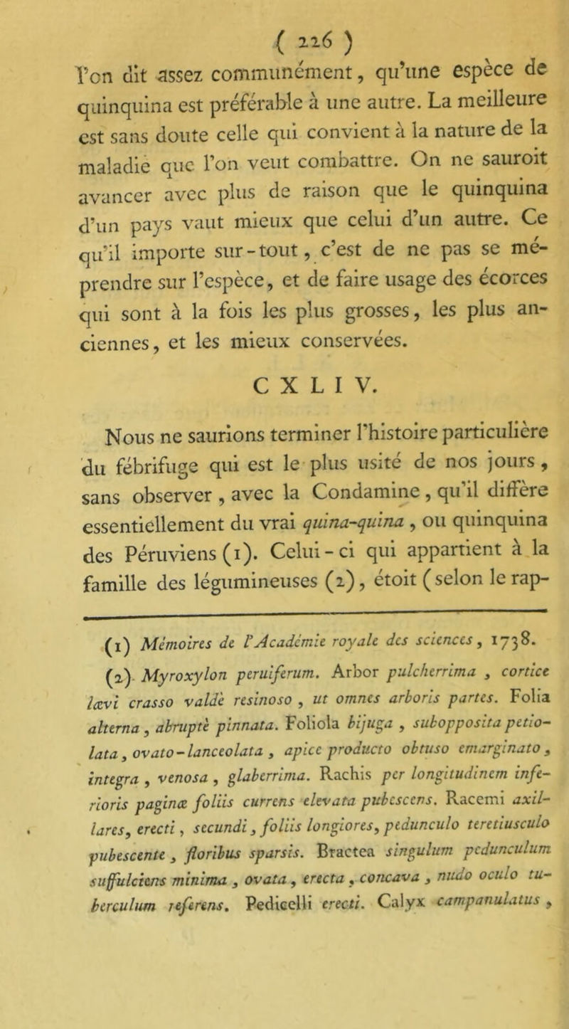 ( 116 ) Ton dit assez communément, qu’une espèce de quinquina est préférable à une autre. La meilleure est sans doute celle qui convient à la nature de la maladie eue l'on veut comoattie. On ne sauroit avancer avec plus de raison que le quinquina d’un pays vaut mieux que celui d’un autre. Ce qu'il importe sur - tout, c’est de ne pas se mé- prendre sur l’espèce, et de faire usage des écorces qui sont à la fois les plus grosses, les plus an- ciennes, et les mieux conservées. C X L I V. Nous ne saurions terminer l’histoire particulière du fébrifuge qui est le plus usité de nos jours, sans observer , avec la Condamine , qu’il diffère essentiellement du vrai quina-quina , ou quinquina des Péruviens (i). Celui-ci qui appartient a la famille des légumineuses (i), étoit (selon le rap- (ï) Mémoires de l Academie royale des sciences, 1738. (a) Myroxylon peruiferum. Arbor pulcherrima , cortice Iccvi crasso vald'e resinoso , ut omnes arborls partes. Folia alterna , abrupte pinnata. Foliola bijuga , subopposita petio- lata y ovato - lanceolata , apicc producto obtuso emarginato , integra , venosa , glaberrima. Rachis per longitudincm infé- rions paginez foliis currens elevata pubesccns. Racemi axil- lares, erecti, secundi , foliis longions, ptdunculo teretiusculo pubescente , floribus sparsis. Bractea singulum pcdunculum suffulcicns minima , ovata , erecta « concava , nudo oculo tu- berculum referens. Pedicelli erecti. Calyx campanulatus ,