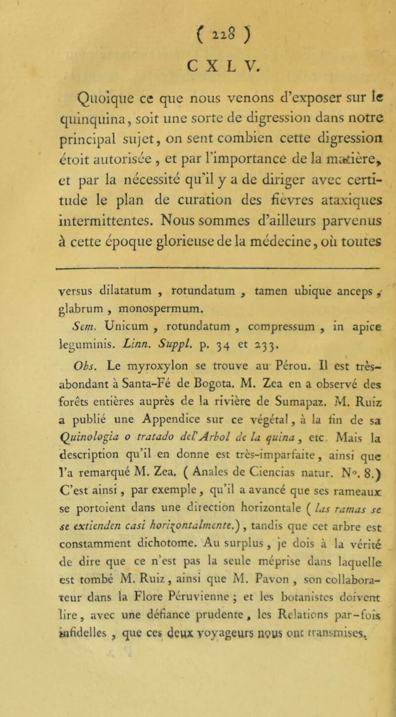 ( iiS ) C X L V. Quoique ce que nous venons d’exposer sur le quinquina, soit une sorte de digression dans notre principal sujet, on sent combien cette digression étoit autorisée , et par l'importance de la madère, et par la nécessité qu'il y a de diriger avec certi- tude le plan de curation des fièvres ataxiques intermittentes. Nous sommes d’ailleurs parvenus à cette époque glorieuse de la médecine, où toutes versus dilatatum , rotundatum , tamen ubique anceps glabrum , monospermum. Sun. Unicum , rotundatum , compressum , in apice leguminis. Linn. Suppl, p. 34 et 233. Obs. Le myroxylon se trouve au Pérou. Il est très- abondant à Santa-Fé de Bogota. M. Zca en a observé des forêts entières auprès de la rivière de Sumapaz. M. Ruiz a publié une Appendice sur ce végétal, à la fin de sa Quinologia 0 tratado dcl'Arbol de la quina, etc Mais la description qu’il en donne est très-imparfaite, ainsi que l’a remarqué M. Zea. ( Anales de Ciencias natur. N°. 8.) C’est ainsi, par exemple, qu’il a avancé que ses rameaux se portoient dans une direction horizontale ( las ramas se se extienden casi hori^ontalmcnte.') , tandis que cet arbre est constamment dichotome. Au surplus, je dois à la vérité de dire que ce n’est pas la seule méprise dans laquelle est tombé M. Ruiz, ainsi que M. Pavon , son collabora- teur dans la Flore Péruvienne ; et les botanistes doivent lire, avec une défiance prudente, les Relations par-fois Mifidelles , que ces deux voyageurs nous ont transmises.