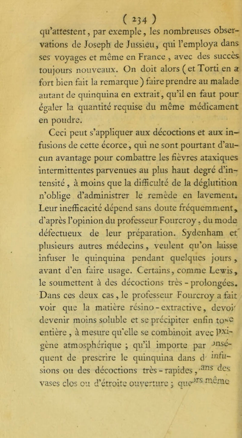 qu’attestent, par exemple, les nombreuses obser- vations de Joseph de Jussieu, qui l’employa dans ses voyages et même en France , avec des succès toujours nouveaux. On doit alors ( et Torti en a fort bien fait la remarque ) faire prendre au malade autant de quinquina en extrait, qu’il en faut pour égaler la quantité requise du même médicament en poudre. Ceci peut s’appliquer aux décoctions et aux in- fusions de cette écorce, qui ne sont pourtant d’au- cun avantage pour combattre les fièvres ataxiques intermittentes parvenues au plus haut degré d’in- tensité , à moins que la difficulté de la déglutition, n’oblige d’administrer le remède en lavement. Leur inefficacité dépend sans doute fréquemment, d'après l’opinion du professeur Fourcroy, du mode défectueux de leur préparation. Sydenham et’ plusieurs autres médecins, veulent qu’on laisse infuser le quinquina pendant quelques jours , avant d’en faire usage. Certains, comme Lewis, le soumettent à des décoctions très - prolongées. Dans ces deux cas , le professeur Fourcroy a fait voir que la matière résino-extractive, devoh devenir moins soluble et se précipiter enfin toKe entière , à mesure qu’elle se combinoit avec Px'i- gène atmosphérique ; qu’il importe par Jnse- quent de prescrire le quinquina dans d' lridi- sions ou des décoctions très - rapides , *ans des vases clos ou d’étroite ouverture ; quejrs sertie