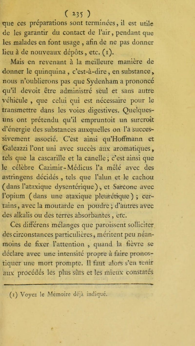 que ces préparations sont terminées, il est utile de les garantir du contact de l’air, pendant que les malades en font usage , afin de ne pas donner lieu à de nouveaux dépôts, etc. (i). Mais en revenant à la meilleure manière de donner le quinquina , c’est-à-dire, en substance, nous n’oublierons pas que Sydenham a prononcé qu’il devoit être administré seul et sans autre véhicule , que celui qui est nécessaire pour le transmettre dans les voies digestives. Quelques- uns ont prétendu qu’il empruntoit un surcroît d’énergie des substances auxquelles on l’a succes- sivement associé. C’est ainsi qu’Hoffmann et Galeazzi l’ont uni avec succès aux aromatiques, tels que la cascarille et la canelle ; c’est ainsi que le célèbre Cazimir-Médicus l’a mêlé avec des astringens décidés , tels que l’alun et le cachou ( dans l’ataxique dysentérique ) , et Sarcone avec l’opium (dans une ataxique pleurétique) ; cer- tains, avec la moutarde en poudre ; d'autres avec des alkalis ou des terres absorbantes , etc. Ces difierens mélanges que paroissent solliciter des circonstances particulières, méritent peu néan- moins de fixer l’attention , quand la fièvre se déclare avec une intensité propre à faire pronos- tiquer une mort prompte. Il faut alors s’en tenir aux procédés les plus sûrs et les mieux constatés (i) Voyez le Mémoire déjà indiqué.