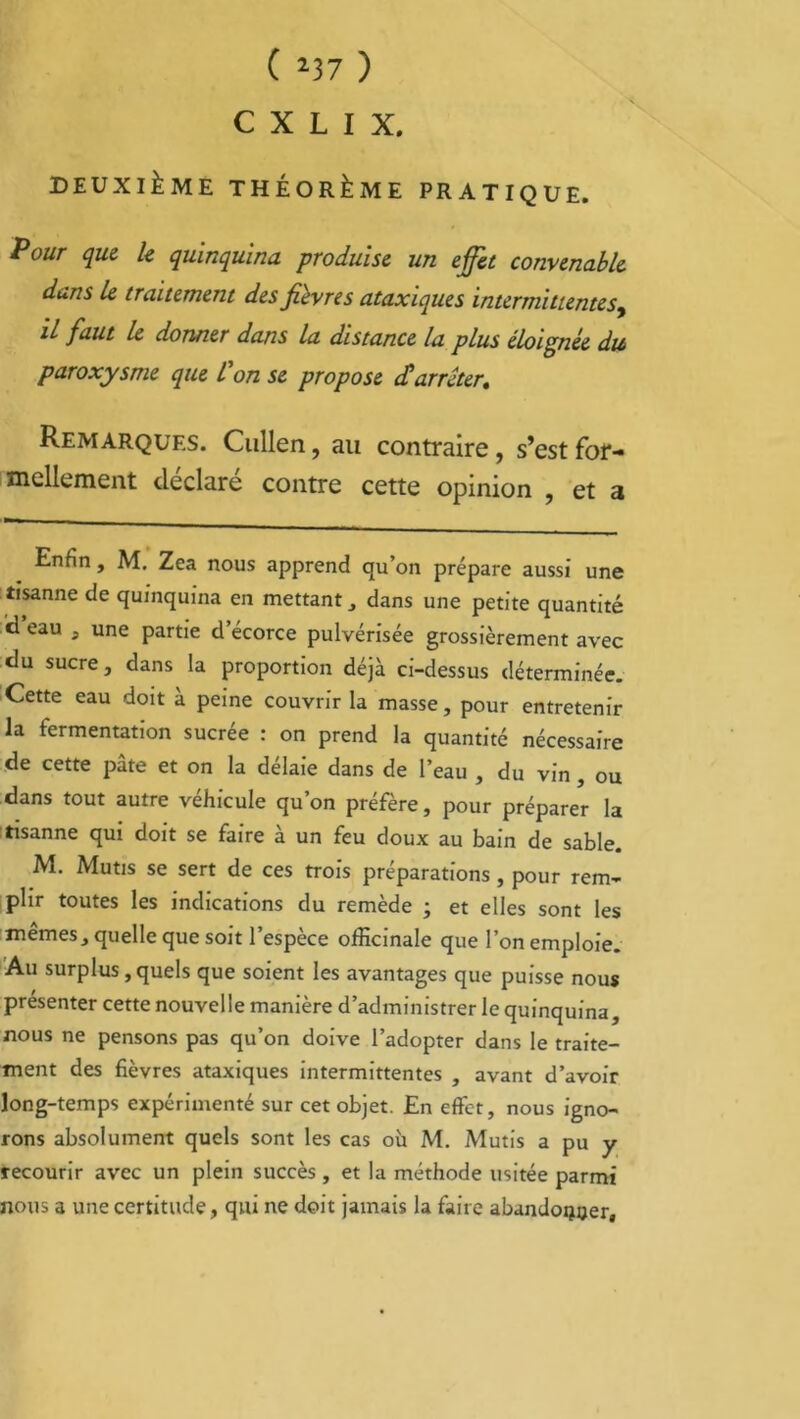 C X L I X. DEUXIÈME THÉORÈME PRATIQUE. P°ur que le quinquina produise un effet convenable dans le traitement des fièvres ataxiques intermittentes, il faut le donner dans la distance la plus éloignée du paroxysme que l’on se propose darrêter. Remarques. Cullen, au contraire, s’est for- mellement déclaré contre cette opinion , et a Enfin , M. Zea nous apprend qu’on prépare aussi une tîsanne de quinquina en mettant, dans une petite quantité d eau , une partie d’écorce pulvérisée grossièrement avec du sucre, dans la proportion déjà ci-dessus déterminée. Cette eau doit à peine couvrir la masse, pour entretenir la fermentation sucrée : on prend la quantité nécessaire de cette pâte et on la délaie dans de l’eau , du vin , ou dans tout autre véhicule qu’on préfère, pour préparer la tisanne qui doit se faire à un feu doux au bain de sable. M. Mutis se sert de ces trois préparations, pour rem- plir toutes les indications du remède ; et elles sont les memes, quelle que soit l’espèce officinale que l’on emploie. Au surplus, quels que soient les avantages que puisse nous présenter cette nouvelle manière d’administrer le quinquina, nous ne pensons pas qu’on doive l’adopter dans le traite- ment des fièvres ataxiques intermittentes , avant d’avoir long-temps expérimenté sur cet objet. En effet, nous igno- rons absolument quels sont les cas où M. Mutis a pu y recourir avec un plein succès , et la méthode usitée parmi nous a une certitude, qui ne doit jamais la faire abandonner.