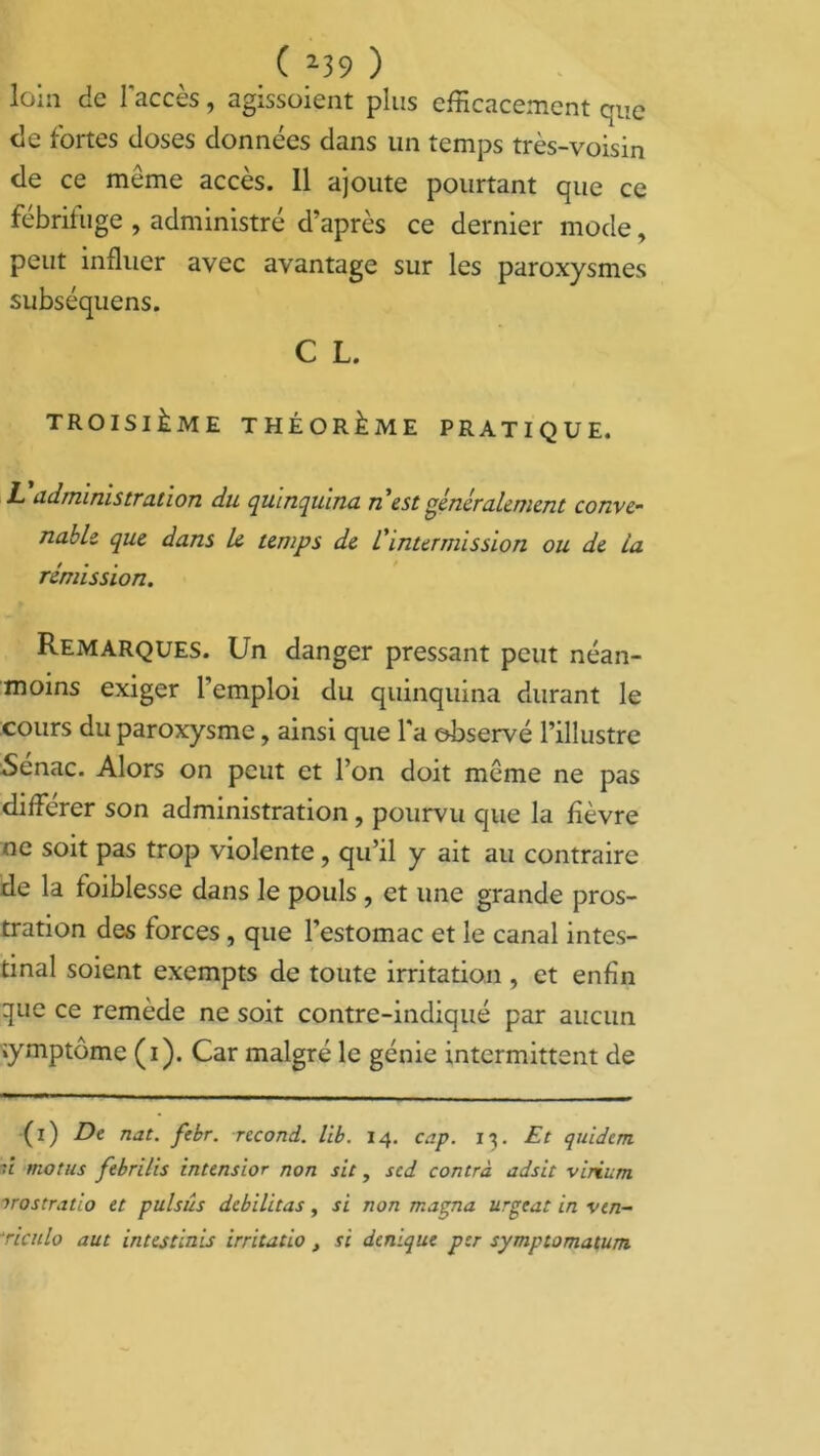 loin de l'accès, agissoient plus efficacement que de fortes closes données dans un temps très-voisin de ce meme accès. 11 ajoute pourtant que ce fébrifuge , administré d’après ce dernier mode, peut influer avec avantage sur les paroxysmes subséquens. C L. TROISIÈME THÉORÈME PRATIQUE. L Administration du quinquina, n est généralement conve- nable que dans le temps de C intermission ou de la rémission. Remarques. Un danger pressant peut néan- moins exiger l’emploi du quinquina durant le cours du paroxysme, ainsi que l’a observé l’illustre Senac. Alors on peut et l’on doit même ne pas différer son administration , pourvu que la fièvre ne soit pas trop violente, qu’il y ait au contraire de la foiblesse dans le pouls , et une grande pros- tration des forces , que l’estomac et le canal intes- tinal soient exempts de toute irritation , et enfin que ce remède ne soit contre-indiqué par aucun symptôme (i). Car malgré le génie intermittent de (i) De nat. febr. recoud, lib. 14. cap. 13. Et quidem n motus fébriles intensior non sic, sed contra adsit virium irostratio et pulsus débilitas, si non magna urgent in vin- riculo aut intestinis irritatio, si denique per symptomatum