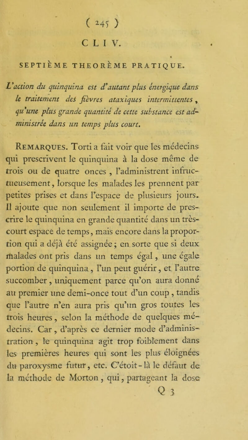 C L I V. SEPTIÈME THÉORÈME PRATIQUE. L'action du quinquina est d'autant plus énergique dans Le traitement des fièvres ataxiques intermittentes, qu'une plus grande quantité de cette substance est ad- ministrée dans un temps plus court. Remarques. Torti a fait voir que les médecins qui prescrivent le quinquina à la dose même de trois ou de quatre onces , l’administrent infruc- tueusement , lorsque les malades les prennent par petites prises et dans l’espace de plusieurs jours. Il ajoute que non seulement il importe de pres- crire le quinquina en grande quantité dans un très- court espace de temps, mais encore dans la propor- tion qui a déjà été assignée ; en sorte que si deux malades ont pris dans un temps égal, une égale portion de quinquina , l’un peut guérir, et l’autre succomber , uniquement parce qu’on aura donné au premier une demi-once tout d’un coup , tandis que l’autre n’en aura pris qu’un gros toutes les trois heures, selon la méthode de quelques mé- decins. Car , d’après ce dernier mode d’adminis- tration , le quinquina agit trop foibîement dans les premières heures qui sont les plus éloignées du paroxysme futur, etc. C’étoit-là le défaut de la méthode de Morton , qui, partageant la dose