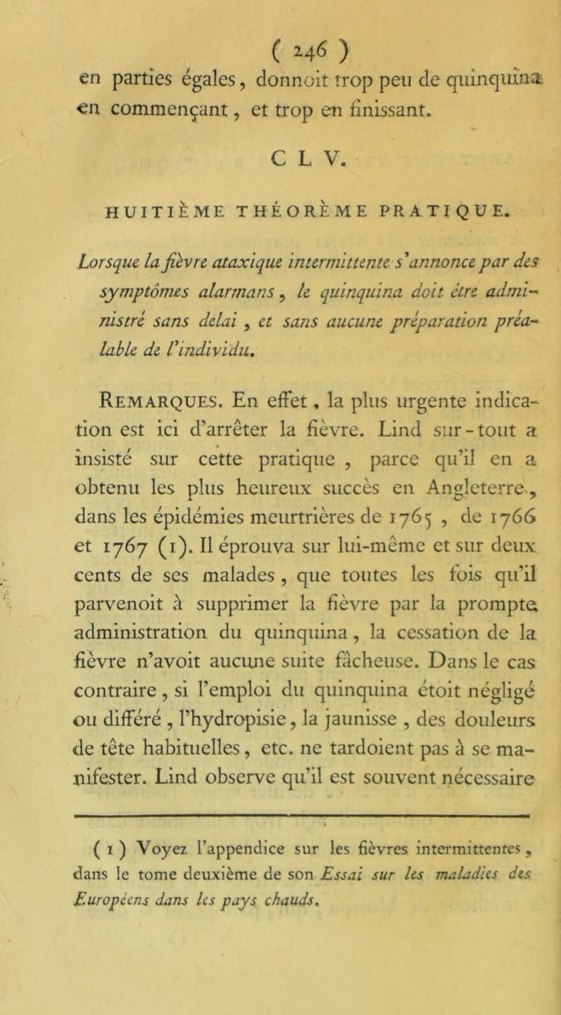 ( 24<$ ) en parties égales, donnait trop peu de quinquina en commençant, et trop en finissant. C L V. HUITIÈME THÉORÈME PRATIQUE. Lorsque la fièvre ataxique intermittente s'annonce par des symptômes alarmans, le quinquina doit être admi- nistre sans delai , et sans aucune préparation préa- lable de l'individu. Remarques. En effet, la plus urgente indica- tion est ici d’arrêter la fièvre. Lind sur-tout a insisté sur cette pratique , parce qu’il en a obtenu les plus heureux succès en Angleterre , dans les épidémies meurtrières de 1765 , de 1766 et 1767 (1). Il éprouva sur lui-même et sur deux cents de ses malades , que toutes les fois qu’il parvenoit à supprimer la fièvre par la promptes administration du quinquina, la cessation de la fièvre n’avoit aucune suite fâcheuse. Dans le cas contraire, si l’emploi du quinquina étoit négligé ou différé , l’hydropisie, la jaunisse , des douleurs de tête habituelles, etc. ne tardoient pas à se ma- nifester. Lind observe qu'il est souvent nécessaire ( 1) Voyez l’appendice sur les fièvres intermittentes, dans le tome deuxième de son Essai sur les maladies des Européens dans les pays chauds.