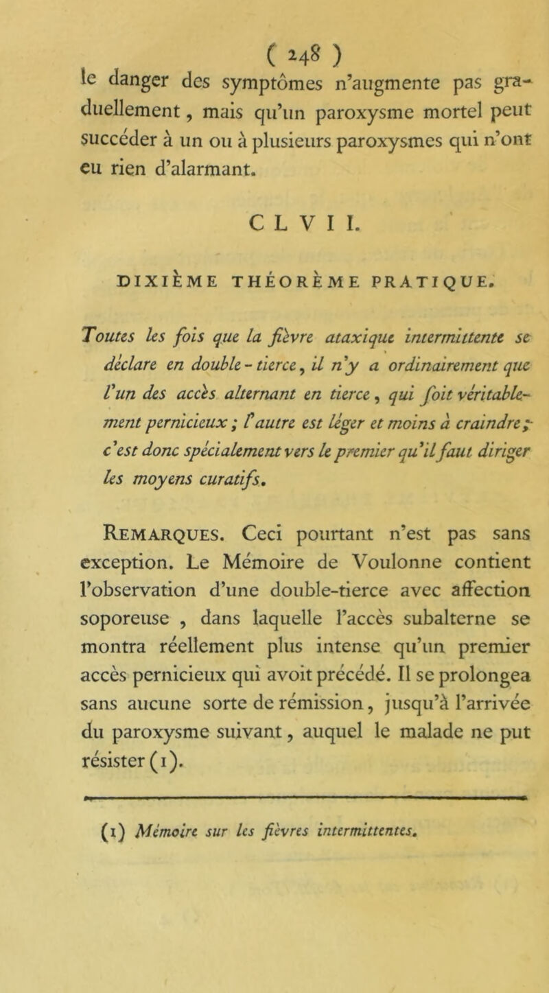 ( >4» ) le danger des symptômes n’augmente pas gra- duellement , mais qu’un paroxysme mortel peut succéder à un ou à plusieurs paroxysmes qui n’ont eu rien d’alarmant. C L V I 1. DIXIÈME THÉORÈME PRATIQUE. Toutes les fois que la fièvre ataxique intermittente se déclare en double - tierce, il n y a ordinairement que l'un des accès alternant en tierce, qui foit véritable- ment pernicieux ; C autre est léger et moins à craindre c'est donc spécialement vers le premier qu'il faut diriger les moyens curatifs. Remarques. Ceci pourtant n’est pas sans exception. Le Mémoire de Voulonne contient l’observation d’une double-tierce avec affection soporeuse , dans laquelle l’accès subalterne se montra réellement plus intense qu’un premier accès pernicieux qui avoit précédé. Il se prolongea sans aucune sorte de rémission, jusqu’à l’arrivée du paroxysme suivant ? auquel le malade ne put résister (i). (i) Mémoire sur les fièvres intermittentes.