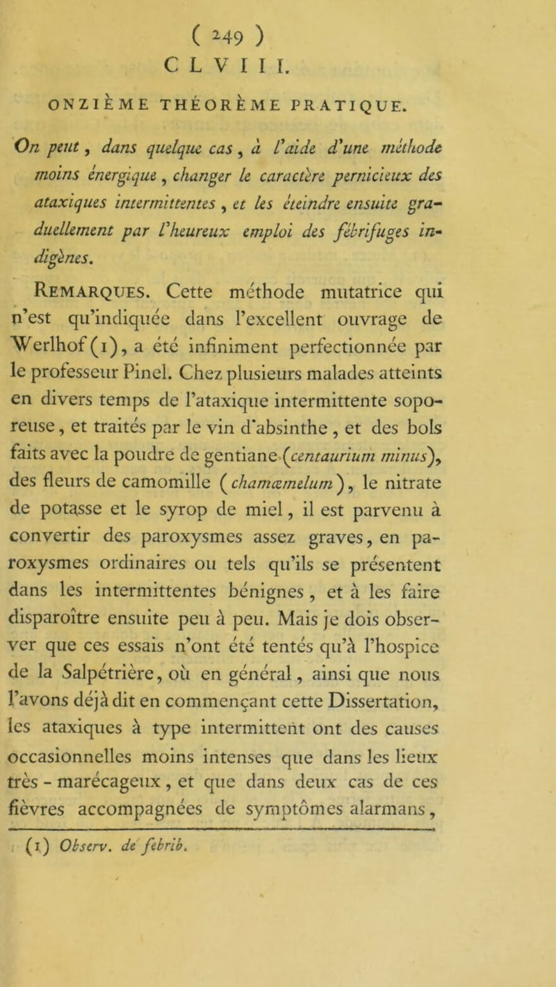 C L V I [ I. ONZIÈME THÉORÈME PRATIQUE. On peut, dans quelque, cas, à l'aide d'une méthode moins énergique , changer le caractère pernicieux des ataxiques intermittentes , et les éteindre ensuite gra- duellement par l'heureux emploi des fébrifuges in- digbies. Remarques. Cette méthode imitatrice qui n’est qu’indiquée dans l’excellent ouvrage de Werlhof(i), a etc infiniment perfectionnée par le professeur Pinel. Chez plusieurs malades atteints en divers temps de l’ataxique intermittente sopo- reuse , et traités par le vin d'absinthe , et des bols faits avec la poudre de gentiane (centauriutn minusf des fleurs de camomille ( chamcemelum ), le nitrate de potasse et le syrop de miel, il est parvenu à convertir des paroxysmes assez graves, en pa- roxysmes ordinaires ou tels qu’ils se présentent dans les intermittentes bénignes , et à les faire disparoître ensuite peu à peu. Mais je dois obser- ver que ces essais n’ont été tentés qu’à l’hospice de la Salpétrière, oii en général, ainsi que nous l’avons déjà dit en commençant cette Dissertation, les ataxiques à type intermittent ont des causes occasionnelles moins intenses que dans les lieux très - marécageux , et que dans deux cas de ces fièvres accompagnées de symptômes alarmans, (i) Observ. de febrib.