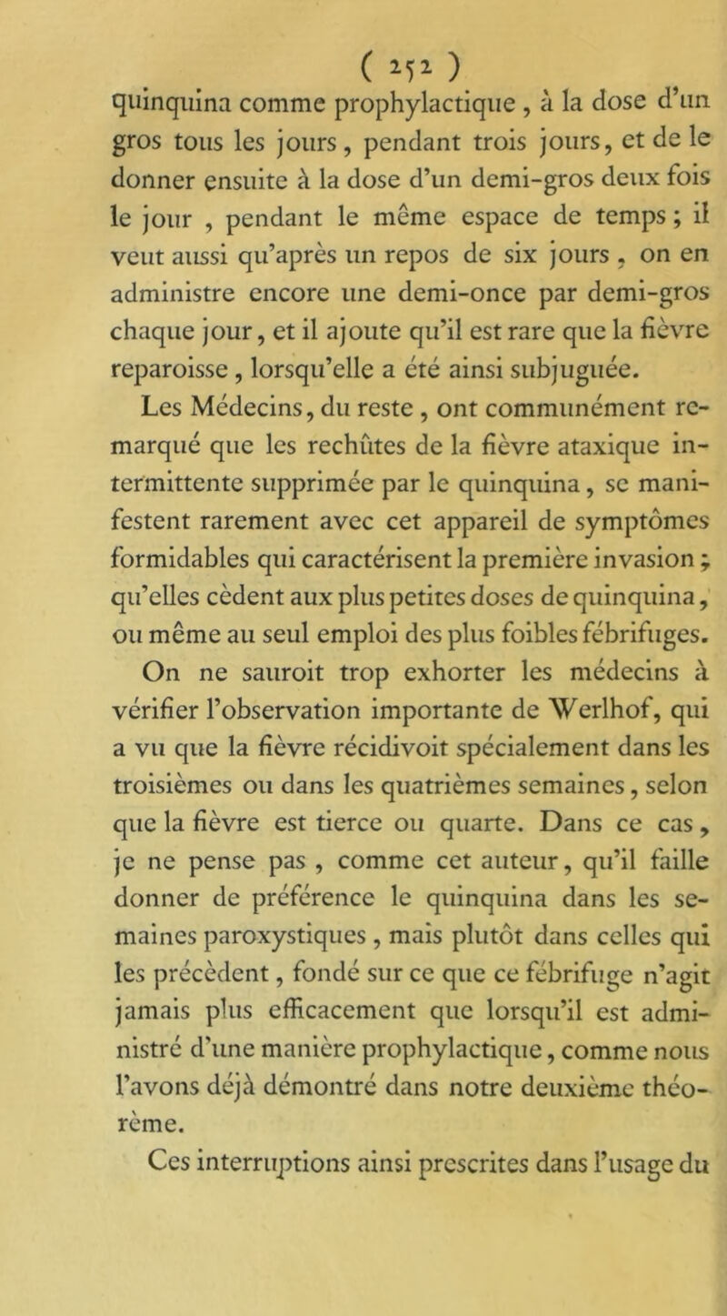 quinquina comme prophylactique , à la dose d’un gros tous les jours, pendant trois jours, et de le donner ensuite à la dose d’un demi-gros deux fois le jour , pendant le même espace de temps ; il veut aussi qu’après un repos de six jours , on en administre encore une demi-once par demi-gros chaque jour, et il ajoute qu’il est rare que la fièvre reparoisse , lorsqu’elle a été ainsi subjuguée. Les Médecins, du reste , ont communément re- marqué que les rechutes de la fièvre ataxique in- termittente supprimée par le quinquina, se mani- festent rarement avec cet appareil de symptômes formidables qui caractérisent la première invasion ; qu’elles cèdent aux plus petites doses de quinquina, ou même au seul emploi des plus foibles fébrifuges. On ne sauroit trop exhorter les médecins à vérifier l’observation importante de Werlhof, qui a vu que la fièvre récidivoit spécialement dans les troisièmes ou dans les quatrièmes semaines , selon que la fièvre est tierce ou quarte. Dans ce cas, je ne pense pas , comme cet auteur, qu’il faille donner de préférence le quinquina dans les se- maines paroxystiques , mais plutôt dans celles qui les précèdent, fondé sur ce que ce fébrifuge n’agit jamais plus efficacement que lorsqu’il est admi- nistré d’une manière prophylactique, comme nous l’avons déjà démontré dans notre deuxième théo- rème. Ces interruptions ainsi prescrites dans l’usage du