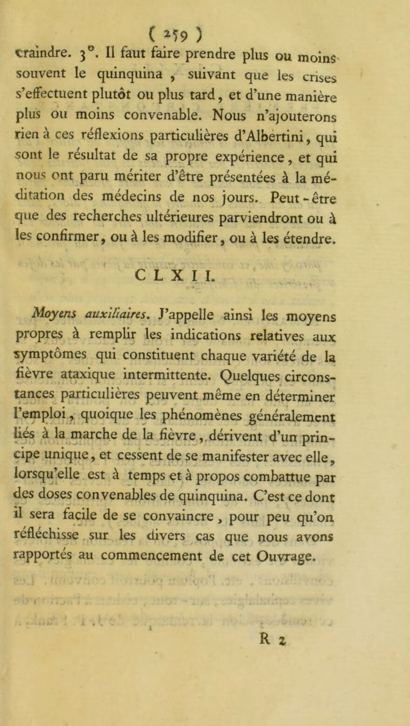 craindre. 30. Il faut faire prendre plus ou moins souvent le quinquina , suivant que les crises s’effectuent plutôt ou plus tard, et d’une manière plus ou moins convenable. Nous n’ajouterons rien à ces réflexions particulières d’Albertini, qui sont le résultat de sa propre expérience, et qui nous ont paru mériter d’être présentées à la mé- ditation des médecins de nos jours. Peut-être que des recherches ultérieures parviendront ou à les confirmer, ou à les modifier, ou à les étendre. C L X I I. -**.«• k H' , . . • ■* Moyens auxiliaires. J’appelle ainsi les moyens propres à remplir les indications relatives aux symptômes qui constituent chaque variété de la fièvre ataxique intermittente. Quelques circons- tances particulières peuvent même en déterminer l’emploi, quoique les phénomènes généralement liés à la marche de la fièvre,. dérivent d’un prin- cipe unique, et cessent de se manifester avec elle, lorsqu’elle est à temps et à propos combattue par des doses convenables de quinquina. C’est ce dont il sera facile de se convaincre, pour peu qu’on, réfléchisse sur les divers cas que nous avons rapportés au commencement de cet Ouvrage.
