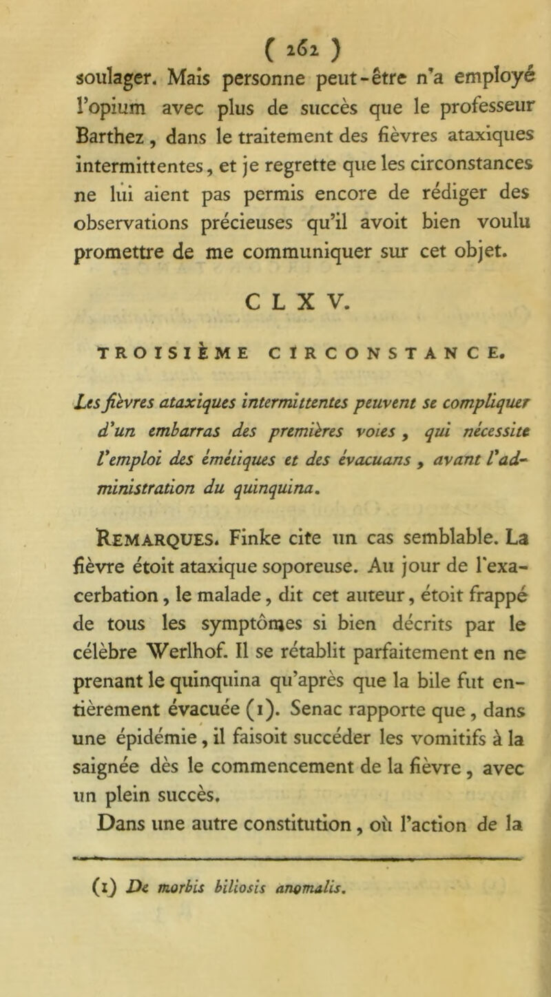 ( i5i ) soulager. Mais personne peut-être n'a employé l’opium avec plus de succès que le professeur Barthez , dans le traitement des fièvres ataxiques intermittentes, et je regrette que les circonstances ne lui aient pas permis encore de rédiger des observations précieuses qu’il avoit bien voulu promettre de me communiquer sur cet objet. C L X V. TROISIÈME CIRCONSTANCE. Les fièvres ataxiques intermittentes peuvent se compliquer d'un embarras des premières voies , qui nécessite l'emploi des émétiques et des évacuans , avant l'ad- ministration du quinquina. Remarques. Finke cite un cas semblable. La fièvre étoit ataxique soporeuse. Au jour de l'exa- cerbation , le malade, dit cet auteur, étoit frappé de tous les symptômes si bien décrits par le célèbre Werlhof. Il se rétablit parfaitement en ne prenant le quinquina qu’après que la bile fut en- tièrement évacuée (i). Senac rapporte que, dans une épidémie, il faisoit succéder les vomitifs à la saignée dès le commencement de la fièvre, avec un plein succès. Dans une autre constitution, ou l’action de la (l) De morbis biliosis anomalis.