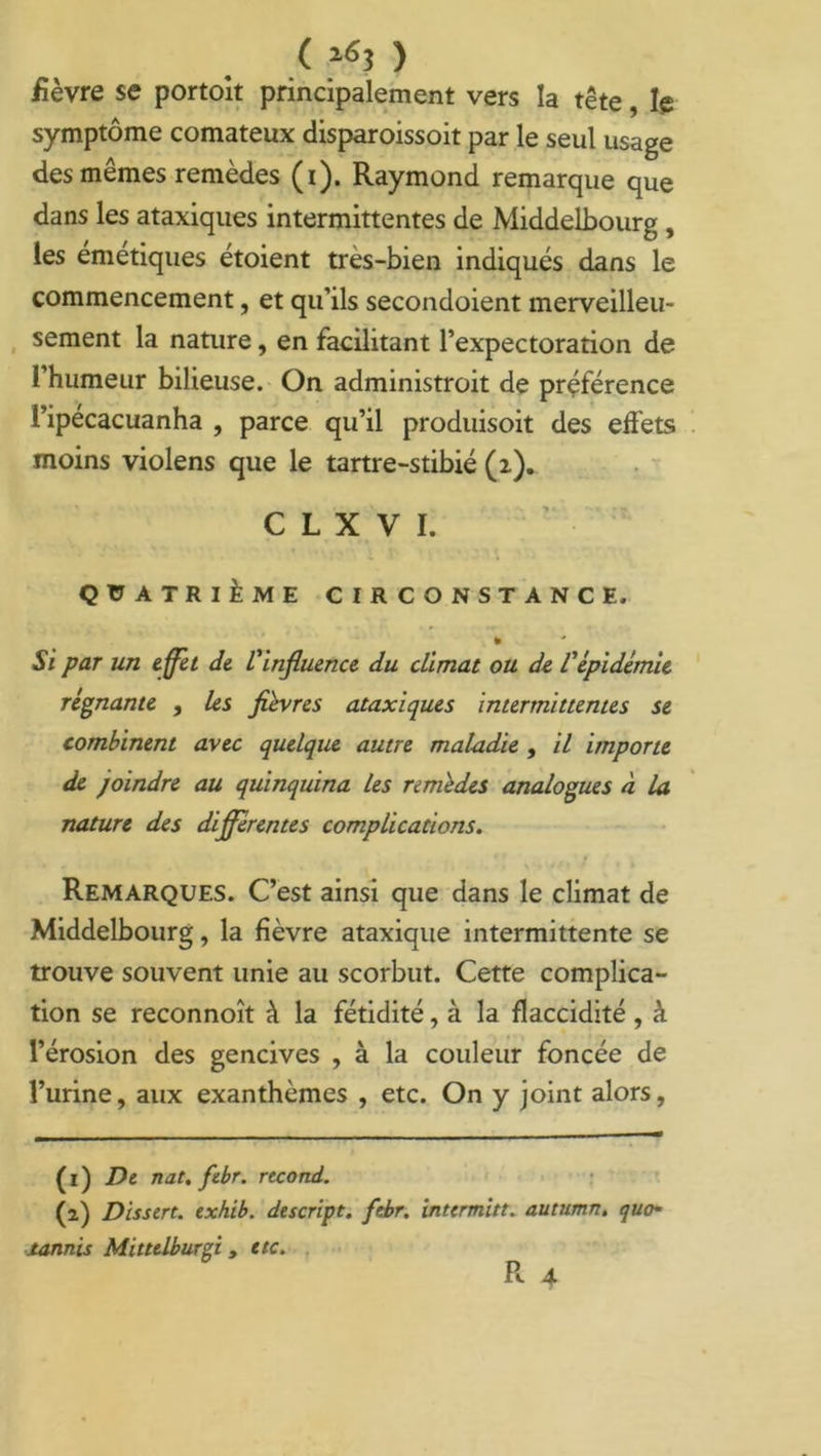 ( 16* > fièvre se portoit principalement vers la tête, le symptôme comateux disparoissoit par le seul usage des mêmes remèdes (i). Raymond remarque que dans les ataxiques intermittentes de Middelbourg , les emetiques étoient tres-bien indiqués dans le commencement, et qu’ils secondoient merveilleu- sement la nature, en facilitant l’expectoration de l’humeur bilieuse. On administroit de préférence l’ipécacuanha , parce qu’il produisoit des effets moins violens que le tartre-stibié (i). C L X V I. QUATRIÈME CIRCONSTANCE, » Si par un e ffet de l'influence du climat ou de l'épidémie régnante , les fièvres ataxiques intermittentes se combinent avec quelque autre maladie , il importe de joindre au quinquina les remèdes analogues à la nature des differentes complications. Remarques. C’est ainsi que dans le climat de Middelbourg, la fièvre ataxique intermittente se trouve souvent unie au scorbut. Cette complica- tion se reconnoît à la fétidité, à la flaccidité , à l’érosion des gencives , à la couleur foncée de l’urine, aux exanthèmes , etc. On y joint alors, (1) De nat. febr. recond. (2) Dissert, txhib. descript. febr. intermitt. autumn. quo- tannis Mitttlburgi, etc. R 4