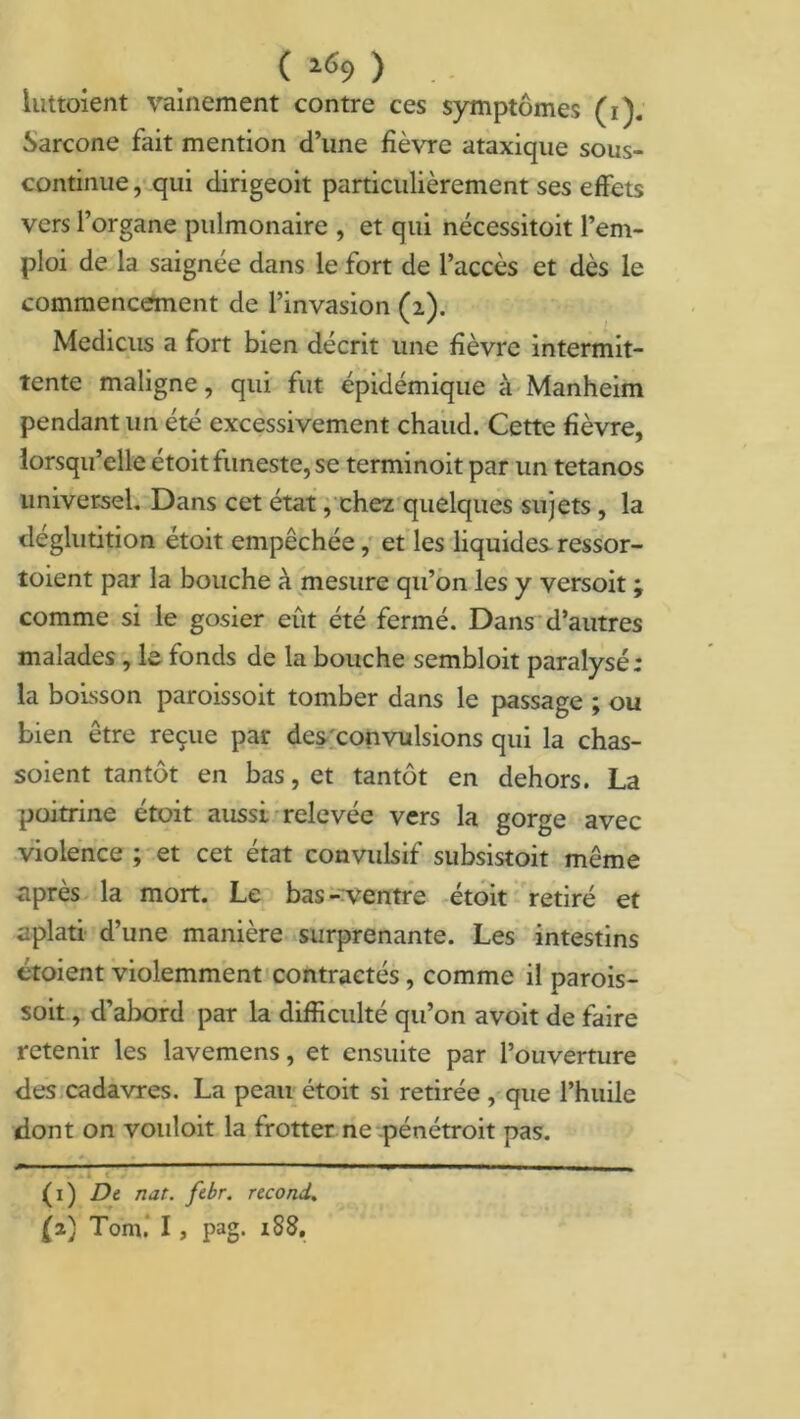 ( 2<S9 ) luttoient vainement contre ces symptômes (i). Sarcone fait mention d’une fièvre ataxique sous- continue, qui dirigeoit particulièrement ses effets vers l’organe pulmonaire , et qui nécessitoit l’em- ploi de la saignée dans le fort de l’accès et dès le commencement de l’invasion (2). Medicus a fort bien décrit une fièvre intermit- tente maligne, qui fut épidémique à Manheim pendant un été excessivement chaud. Cette fièvre, lorsqu’elle étoit funeste, se terminoit par un tétanos universel. Dans cet état, chez quelques sujets , la déglutition étoit empêchée, et les liquides ressor- toient par la bouche à mesure qu’on les y versoit ; comme si le gosier eût été fermé. Dans d’autres malades , le fonds de la bouche sembloit paralysé; la boisson paroissoit tomber dans le passage ; ou bien être reçue par des convulsions qui la chas- soient tantôt en bas, et tantôt en dehors. La poitrine étoit aussi relevée vers la gorge avec violence ; et cet état convulsif subsistoit même après la mort. Le bas- ventre étoit retiré et aplati d’une manière surprenante. Les intestins étoient violemment contractés, comme il parois- soit , d’abord par la difficulté qu’on avoit de faire retenir les lavemens, et ensuite par l’ouverture des cadavres. La peau étoit si retirée , que l’huile dont on vouloit la frotter ne pénétrait pas.   ,■ 1 ■— ■ — -I ■■■■■■ . . . U ( . (1) De nat. febr. recond.