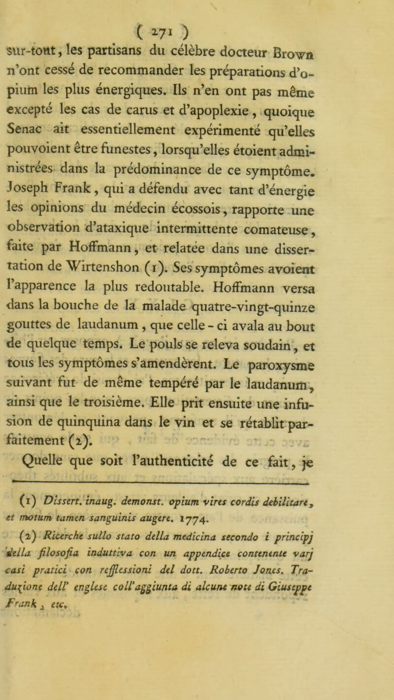 ( 1 27* ) sur-toat,les partisans du célèbre docteur Brown n’ont cessé de recommander les préparations d’o- pium les plus énergiques. Ils n’en ont pas même excepté les cas de carus et d’apoplexie, quoique Senac ait essentiellement expérimenté qu’elles pouvoient être funestes, lorsqu’elles étoient admi- nistrées dans la prédominance de ce symptôme. Joseph Frank , qui a défendu avec tant d’énergie les opinions du médecin écossois, rapporte une observation d’ataxique intermittente comateuse, faite par Hoffmann, et relatée dans une disser- tation de Wirtenshon (i). Ses symptômes avoient l’apparence la plus redoutable. Hoffmann versa dans la bouche de la malade quatre-vingt-quinze gouttes de laudanum , que celle - ci avala au bout de quelque temps. Le pouls se releva soudain, et tous les symptômes s’amendèrent. Le paroxysme suivant fut de même tempéré par le laudanum, ainsi que le troisième. Elle prit ensuite une infu- sion de quinquina dans le vin et se rétablit par- faitement (2). Quelle que soit l’authenticité de ce fait, je (1) Dissert, inaug. demonst. opium vires cordis debilitare, et motum tamen sanguinis augere. 1774. (2) Ricerche sullo stato délia, medicina seconda i principj délia filosofia induttiva con un appendice contentnte varj casi pratici con reffiessioni del dott. Roberto Jones. Tra- du^ione dell’ englese coll’aggiunta di alcune note di Giuseppe