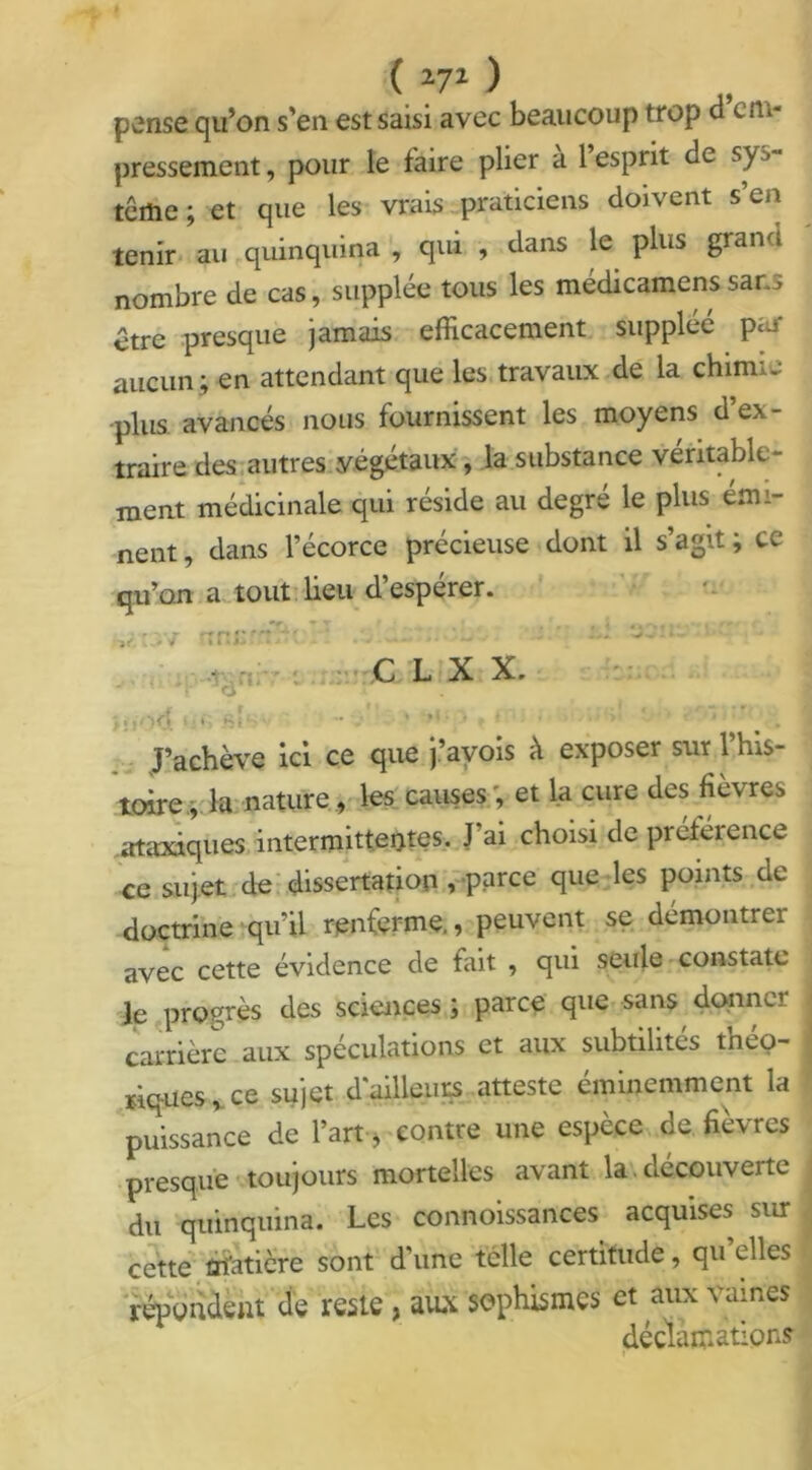 pense qu’on s’en est saisi avec beaucoup trop d em- pressement, pour le faire plier a 1 esprit de sys- tème ; et que les vrais praticiens doivent s en tenir au quinquina , qui , dans le plus grand nombre de cas, supplée tous les médicamens sans être presque jamais efficacement suppléé pai aucun ; en attendant que les travaux de la chimie plus avancés nous fournissent les moyens d’ex- traire des autres végétaux, la substance véritable- ment médicinale qui résidé au degre le plus emi- nent, dans l’écorce précieuse dont il s’agit; ce qu’on a tout lieu d’espérer. kit 3V nn; -t. C L X X. jji • su • /' ' ><•;. , * • • ‘ J’achève ici ce que j ayoïs a exposer sur 1 his* tare.; la nature, les causes, et la cure des fièvres ataxiques intermittentes. J’ai choisi de préférence ce sujet de dissertation , parce que les points de doctrine qu’il renferme., peuvent se démontrer avec cette évidence de fait , qui seule constate le progrès des sciences ; parce que sans donner carrière aux spéculations et aux subtilités théo- riques , ce sujet d'ailleurs atteste éminemment la puissance de l’art, contre une espèce de fièvres presque toujours mortelles avant la decouverte du quinquina. Les connoissances acquises sur cette Matière sont d’une telle certitude, qu’elles répondent de reste, aux sophismes et aux vaines déclamations r