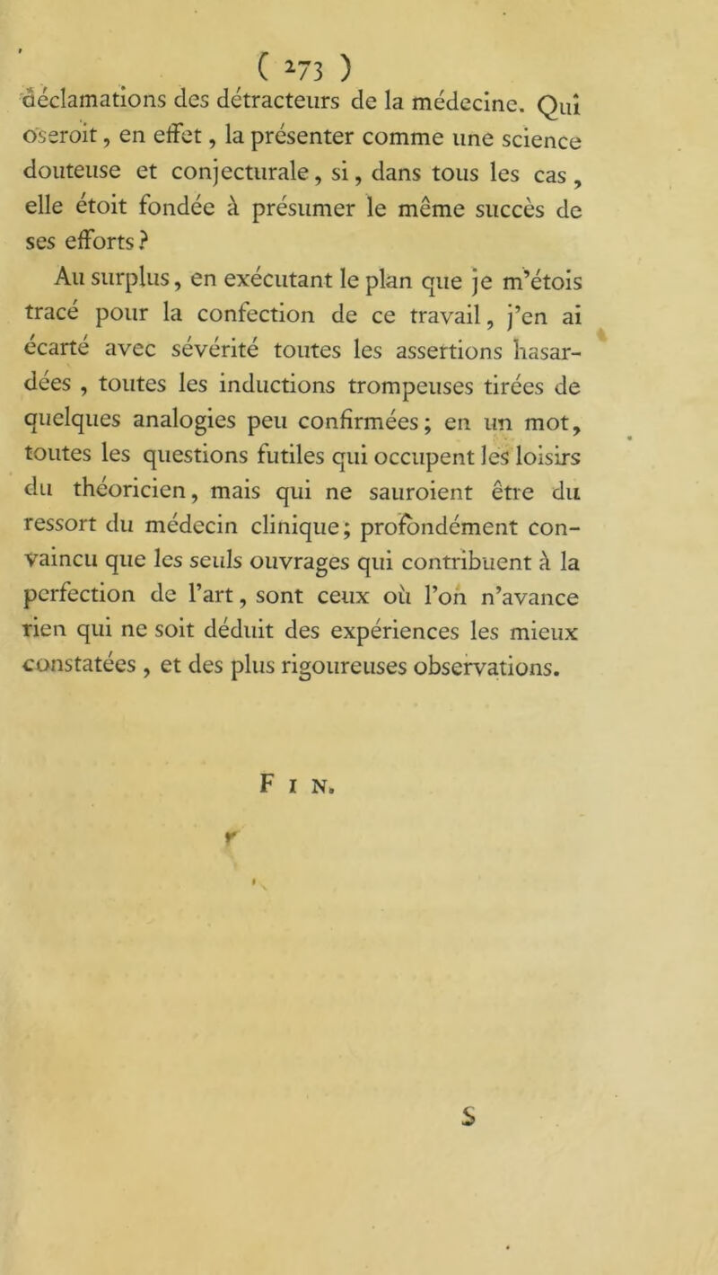 073 ) déclamations des détracteurs de la médecine. Qui oserait, en effet, la présenter comme une science douteuse et conjecturale, si, dans tous les cas , elle étoit fondée à présumer le même succès de ses efforts? Au surplus, en exécutant le plan que je m’étois tracé pour la confection de ce travail, j’en ai écarté avec sévérité toutes les assertions hasar- dées , toutes les inductions trompeuses tirées de quelques analogies peu confirmées; en un mot, toutes les questions futiles qui occupent les loisirs du théoricien, mais qui ne sauraient être du ressort du médecin clinique; profondément con- vaincu que les seuls ouvrages qui contribuent à la perfection de l’art, sont ceux où l’on n’avance rien qui ne soit déduit des expériences les mieux constatées , et des plus rigoureuses observations. F I N» r i S