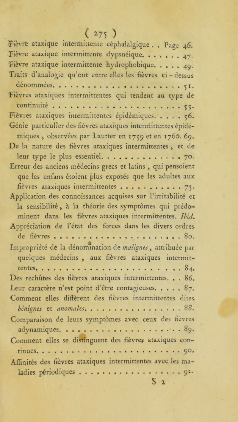 ( *75 ) Fièvre ataxique intermittente céphalalgique . . Page 46, Fièvre ataxique intermittente dypsnéique Fièvre ataxique intermittente hydrophobique 49. Traits d’analogie qu’ont entre elles les fièvres ci - dessus dénommées <ji. Fièvres ataxiques intermittentes qui tendent au type de continuité ^3. Fièvres ataxiques intermittentes épidémiques 6. Génie particulier des fièvres ataxiques intermittentes épidé- miques , observées par Lautter en 1759 et en 1760. 69. De la nature des fièvres ataxiques intermittentes, et de leur type le plus essentiel 70. Erreur des anciens médecins grecs et latins , qui pensoient que les enfans étoient plus exposés que les adultes aux fièvres ataxiques intermittentes 73. Application des connoissances acquises sur l’irritabilité et la sensibilité, à la théorie des symptômes qui prédo- minent dans les fièvres ataxiques intermittentes. Ibid. Appréciation de l’ctat des forces dans les divers ordres de fièvres . 80. Impropriété de la dénomination de malignes, attribuée par quelques médecins , aux fièvres ataxiques intermit- tentes . . 84. Des rechûtes des fièvres ataxiques intermittentes. . . 86. Leur caractère n’est point d’être contagieuses 87. Comment elles different des fièvres intermittentes dites bénignes et anomales 88. Comparaison de leurs symptômes avec ceux des fièvres adynamiques . 89. Comment elles se distinguent des fièvres ataxiques con- tinues 90. Affinités des fièvres ataxiques intermittentes avec les ma- ladies périodiques 9*- S 2