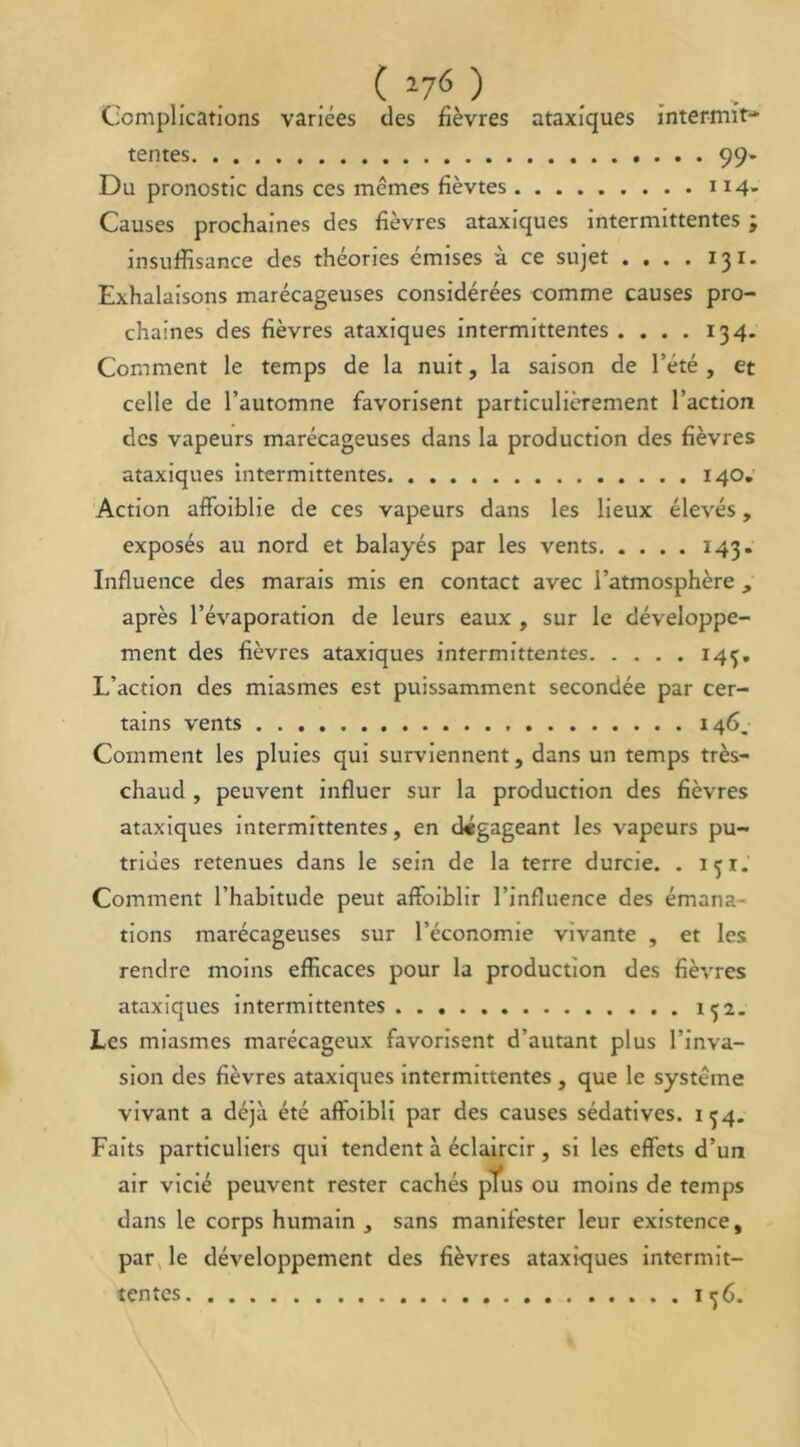 ( 27^ ) Complications variées des fièvres ataxiques intermit- tentes 99- Du pronostic dans ces mêmes fièvtes 114- Causes prochaines des fièvres ataxiques intermittentes ; insuffisance des théories émises à ce sujet .... 13 i. Exhalaisons marécageuses considérées comme causes pro- chaines des fièvres ataxiques intermittentes .... 134. Comment le temps de la nuit, la saison de l’été, et celle de l’automne favorisent particulièrement l’action des vapeurs marécageuses dans la production des fièvres ataxiques intermittentes 140. Action afFoiblie de ces vapeurs dans les lieux élevés, exposés au nord et balayés par les vents 143. Influence des marais mis en contact avec l’atmosphère, après l’évaporation de leurs eaux , sur le développe- ment des fièvres ataxiques intermittentes 145. L’action des miasmes est puissamment secondée par cer- tains vents 146. Comment les pluies qui surviennent, dans un temps très- chaud , peuvent influer sur la production des fièvres ataxiques intermittentes, en dégageant les vapeurs pu- trides retenues dans le sein de la terre durcie. . 151. Comment l’habitude peut affoiblir l’influence des émana- tions marécageuses sur l’économie vivante , et les rendre moins efficaces pour la production des fièvres ataxiques intermittentes Les miasmes marécageux favorisent d’autant plus l’inva- sion des fièvres ataxiques intermittentes , que le système vivant a déjà été affoibli par des causes sédatives. 154. Faits particuliers qui tendent à éclaircir, si les effets d’un air vicié peuvent rester cachés plus ou moins de temps dans le corps humain , sans manifester leur existence, par le développement des fièvres ataxiques intermit- tentes 156.