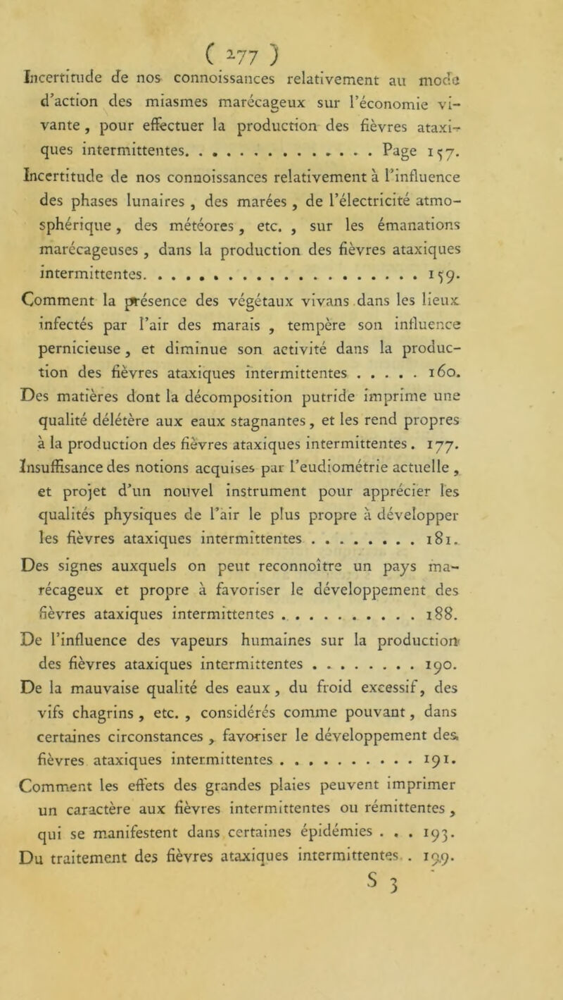 Incertitude Je nos connoissances relativement au mode d’action des miasmes marécageux sur l’économie vi- vante , pour effectuer la production des fièvres ataxi- ques intermittentes Page 157. Incertitude de nos connoissances relativement à l’influence des phases lunaires , des marées , de l’électricité atmo- sphérique , des météores, etc. , sur les émanations marécageuses, dans la production des fièvres ataxiques intermittentes 1^9. Comment la ^ésence des végétaux vivans dans les lieux infectés par l’air des marais , tempère son influence pernicieuse, et diminue son activité dans la produc- tion des fièvres ataxiques intermittentes 160. Des matières dont la décomposition putride imprime une qualité délétère aux eaux stagnantes, et les rend propres à la production des fièvres ataxiques intermittentes. 177. Insuffisance des notions acquises pur l’eudiométrie actuelle , et projet d’un nouvel instrument pour apprécier les qualités physiques de l’air le plus propre à développer les fièvres ataxiques intermittentes 181. Des signes auxquels on peut reconnoître un pays ma- récageux et propre à favoriser le développement des fièvres ataxiques intermittentes 188. De l’influence des vapeurs humaines sur la production- des fièvres ataxiques intermittentes 190. De la mauvaise qualité des eaux, du froid excessif, des vifs chagrins , etc. , considérés comme pouvant, dans certaines circonstances , favoriser le développement des. fièvres ataxiques intermittentes 191. Comment les effets des grandes plaies peuvent imprimer un caractère aux fièvres intermittentes ou rémittentes , qui se manifestent dans certaines épidémies . . . 195. Du traitement des fièvres ataxiques intermittentes . 199. s 3