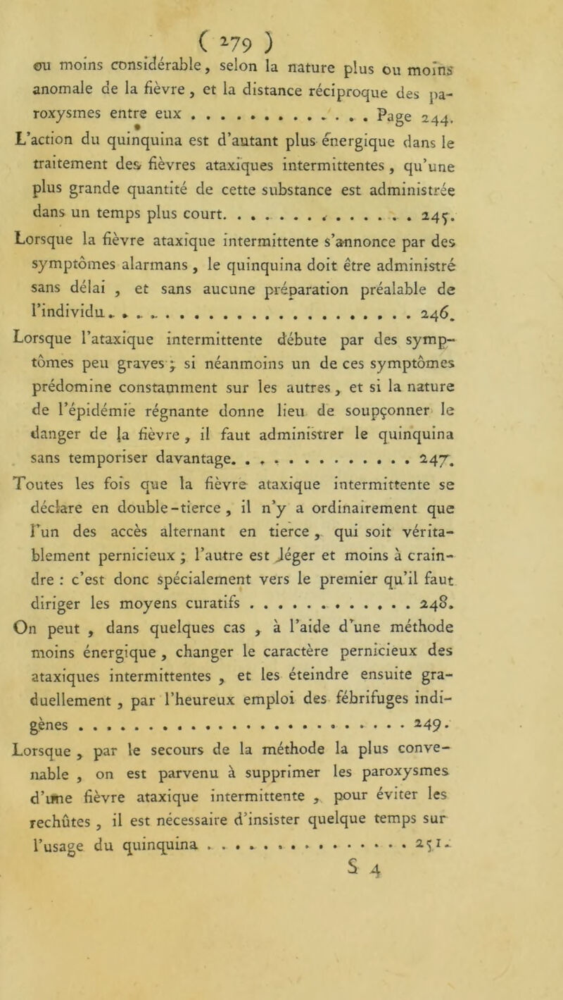 ( *79 ) ou moins considérable, selon la nature plus ou moins anomale de la fièvre, et la distance réciproque des pa- roxysmes entre eux Page 244. L’action du quinquina est d’autant plus énergique dans le traitement des- fièvres ataxiques intermittentes, qu’une plus grande quantité de cette substance est administrée dans un temps plus court. ....... , .245. Lorsque la fièvre ataxique intermittente s’annonce par des symptômes alarmans , le quinquina doit être administré sans délai , et sans aucune préparation préalable de l’individu. 246. Lorsque l’ataxique intermittente débute par des symp- tômes peu graves j si néanmoins un de ces symptômes prédomine constamment sur les autres, et si la nature de l’épidémie régnante donne lieu de soupçonner le danger de Ja fièvre , il faut administrer le quinquina sans temporiser davantage. 247. Toutes les fois que la fièvre ataxique intermittente se déclare en double-tierce , il n’y a ordinairement que l’un des accès alternant en tierce, qui soit vérita- blement pernicieux ; l’autre est Jéger et moins à crain- dre : c’est donc spécialement vers le premier qu’il faut diriger les moyens curatifs 248. On peut , dans quelques cas , à l’aide d’une méthode moins énergique , changer le caractère pernicieux des ataxiques intermittentes , et les éteindre ensuite gra- duellement , par l’heureux emploi des fébrifuges indi- gènes 149’ Lorsque , par le secours de la méthode la plus conve- nable , on est parvenu à supprimer les paroxysmes d’une fièvre ataxique intermittente , pour éviter les rechutes , il est nécessaire d’insister quelque temps sur l’usage du quinquina 2Î1^ S 4