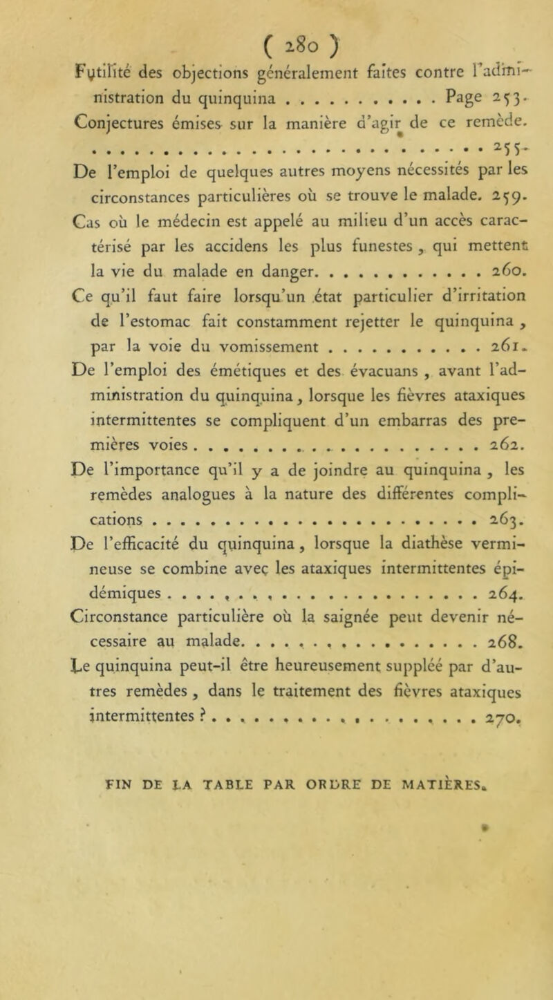 ( 18° ) Fytilité des objections généralement faites contre badini— nistration du quinquina Page 253. Conjectures émises sur la manière d’agir de ce remède. * 255- De l’emploi de quelques autres moyens nécessités par les circonstances particulières où se trouve le malade. 259. Cas où le médecin est appelé au milieu d’un accès carac- térisé par les accidens les plus funestes , qui mettent la vie du malade en danger 260. Ce qu’il faut faire lorsqu’un état particulier d’irritation de l’estomac fait constamment rejetter le quinquina , par la voie du vomissement 261. De l’emploi des émétiques et des évacuans , avant l’ad- ministration du quinquina, lorsque les fièvres ataxiques intermittentes se compliquent d’un embarras des pre- mières voies 262. De l’importance qu’il y a de joindre au quinquina , les remèdes analogues à la nature des différentes compli- cations 263. De l’efffcacité du quinquina , lorsque la diathèse vermi- neuse se combine avec les ataxiques intermittentes épi- démiques 264. Circonstance particulière où la saignée peut devenir né- cessaire au malade. ...... 268. Ce quinquina peut-il être heureusement suppléé par d’au- tres remèdes , dans le traitement des fièvres ataxiques intermittentes ?... . . . . 270. FIN DE IA TABLE PAR ORDRE DE MATIERES.