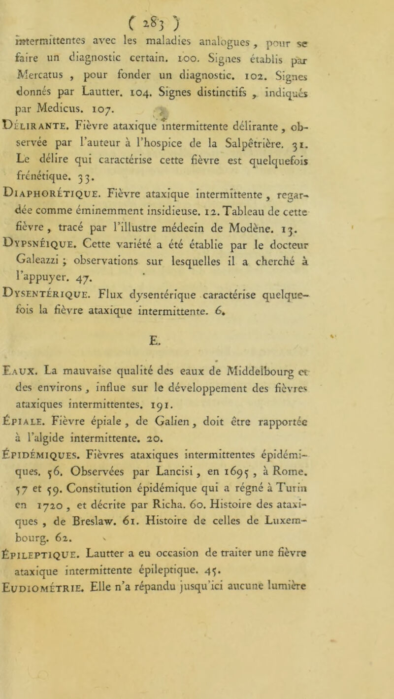 f ) intermittentes avec les maladies analogues, pour se faire un diagnostic certain, ioo. Signes établis par Mercatus , pour fonder un diagnostic. 102. Signes donnés par Lautter. 104. Signes distinctifs , indiqués par Medicus. 107. Délirante. Fièvre ataxique intermittente délirante, ob- servée par l’auteur à l’hospice de la Salpêtrière. 31. Le délire qui caractérise cette fièvre est quelquefois frénétique. 33. Diaphorltique. Fièvre ataxique intermittente , regar- dée comme éminemment insidieuse. 12. Tableau de cette fièvre, tracé par l’illustre médecin de Modène. 13. Dypsnéique. Cette variété a été établie par le docteur Galeazzi ; observations sur lesquelles il a cherché à l’appuyer. 47. Dysentérique. Flux dysentérique caractérise quelque- fois la fièvre ataxique intermittente. 6. E. Eaux. La mauvaise qualité des eaux de Middelbourg et des environs, influe sur le développement des fièvres ataxiques intermittentes. 191. Épiale. Fièvre épiale , de Galien, doit être rapportée à l’algide intermittente. 20. Épidémiques. Fièvres ataxiques intermittentes épidémi- ques. 56. Observées par Lancisi, en 1693 , à Rome. 57 et {9. Constitution épidémique qui a régné à Turin en 1720 , et décrite par Richa. 60. Histoire des ataxi- ques , de Breslaw. 61. Histoire de celles de Luxem- bourg. 62. v Épileptique. Lautter a eu occasion de traiter une fièvre ataxique intermittente épileptique. 45. EudiomÉtrie. Elle n’a répandu jusqu’ici aucune lumière