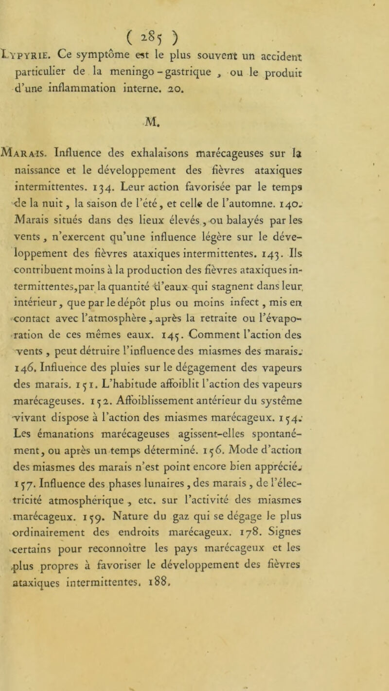 ( lS5 ) Ivpyrie. Ce symptôme est le plus souvent un accident particulier de la meningo - gastrique , ou le produit d’une inflammation interne. 20. M. Marais. Influence des exhalaisons marécageuses sur la naissance et le développement des fièvres ataxiques intermittentes. 134. Leur action favorisée par le temps de la nuit, la saison de l’été, et celle de l’automne. 140. Marais situés dans des lieux élevés , ou balayés parles vents , n’exercent qu’une influence légère sur le déve- loppement des fièvres ataxiques intermittentes. 143. Ils contribuent moins à la production des fièvres ataxiques in- termittentes,par la quantité d’eaux qui stagnent dans leur, intérieur, que par le dépôt plus ou moins infect , mis en contact avec l’atmosphère , après la retraite ou l’évapo- ration de ces mêmes eaux. 143. Comment l’action des vents , peut détruire l’influence des miasmes des marais. 146. Influence des pluies sur le dégagement des vapeurs des marais. 131. L’habitude affoiblit l’action des vapeurs marécageuses. 132. Afloiblissement antérieur du système vivant dispose à l’action des miasmes marécageux. 134.- Les émanations marécageuses agissent-elles spontané- ment, ou après un temps déterminé. 136. Mode d’action des miasmes des marais n’est point encore bien apprécié. 137. Influence des phases lunaires , des marais , de l’élec- tricité atmosphérique , etc. sur l’activité des miasmes marécageux. 139. Nature du gaz qui se dégage le plus ordinairement des endroits marécageux. 178. Signes ■certains pour reconnoître les pays marécageux et les .plus propres à favoriser le développement des fièvres ataxiques intermittentes. 188.