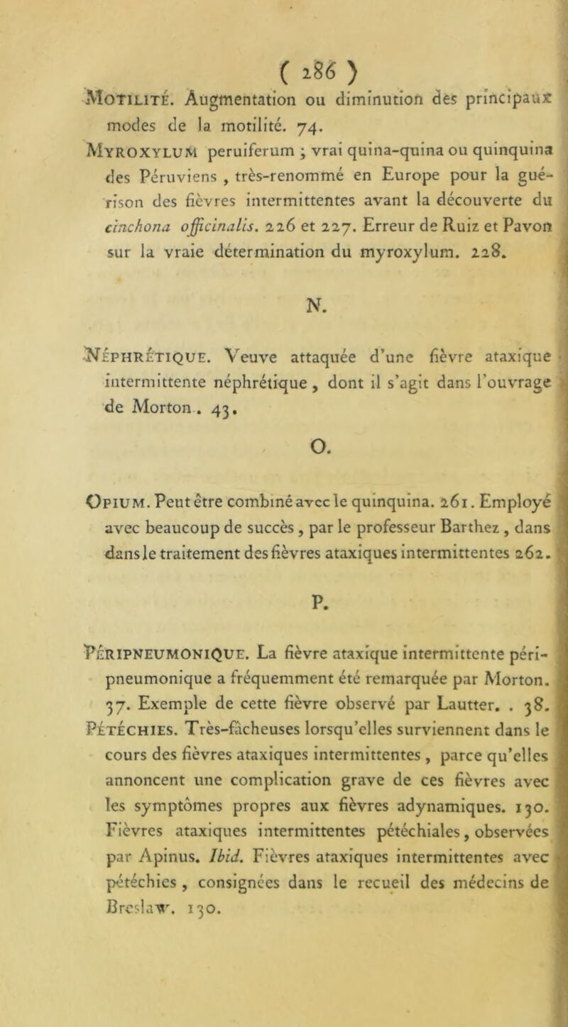 ( >86 ) Motilité. Augmentation ou diminution des principaux modes de la. motilité. 74. Myroxylum peruiferum ; vrai quina-quina ou quinquina des Péruviens , très-renommé en Europe pour la gué- i rison des fièvres intermittentes avant la découverte du cinchona officinalis. 226 et 227. Erreur de Ruiz et Pavon sur la vraie détermination du myroxylum. 228. N. -^Néphrétique. Veuve attaquée d’une fièvre ataxique • intermittente néphrétique, dont il s’agit dans l’ouvrage al de Morton . 43. O. Opium. Peutétre combiné avec le quinquina. 261. Employé avec beaucoup de succès, par le professeur Barthez , dans dansle traitement des fièvres ataxiques intermittentes 262. ; P. PéripneumoniQue. La fièvre ataxique intermittente péri- pneumonique a fréquemment été remarquée par Morton. 37. Exemple de cette fièvre observé par Lautter. . 38. Pétéchies. Très-fâcheuses lorsqu’elles surviennent dans le cours des fièvres ataxiques intermittentes , parce qu’elles annoncent une complication grave de ces fièvres avec les symptômes propres aux fièvres adynamiques. 130.1 Fièvres ataxiques intermittentes pétéchiales, observées par Apinus. Ibid. Fièvres ataxiques intermittentes avec 1 pétéchies , consignées dans le recueil des médecins de J3reslavr. 130.