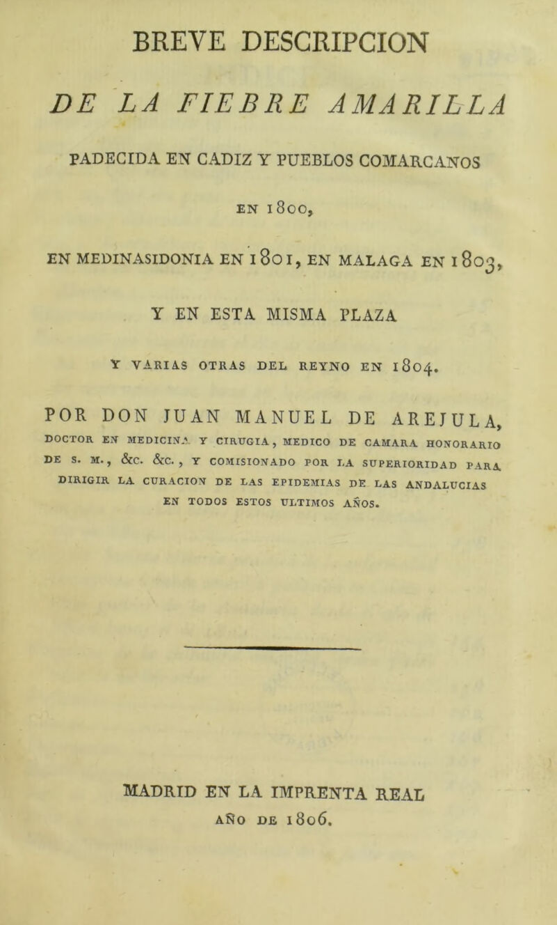 BREVE DESCRIPCION DE LA FIEBRE AMARILLA PADECIDA EN CADIZ Y PUEBLOS COMARCANOS EN 1800, EN MEDINASIDONIA EN 1801, EN MALAGA EN 1803, y EN ESTA MISMA PLAZA Y VARIAS OTRAS DEL REYNO EN 1804, POR DON JUAN MANUEL DE AREJULA, DOCTOR EX MEDICINA Y CIRUGIA, MEDICO DE CAMARA HONORARIO DE S. M. , <SCC. &C. , Y COMISIONADO POR I,A SUPERIORIDAD PARA DIRIGIR LA CURACION DE LAS EPIDEMIAS DE LAS ANDALUCIAS EN TODOS ESTOS ULTIMOS AÑOS. MADRID EN LA IMPRENTA REAL AÑO DE 1806.