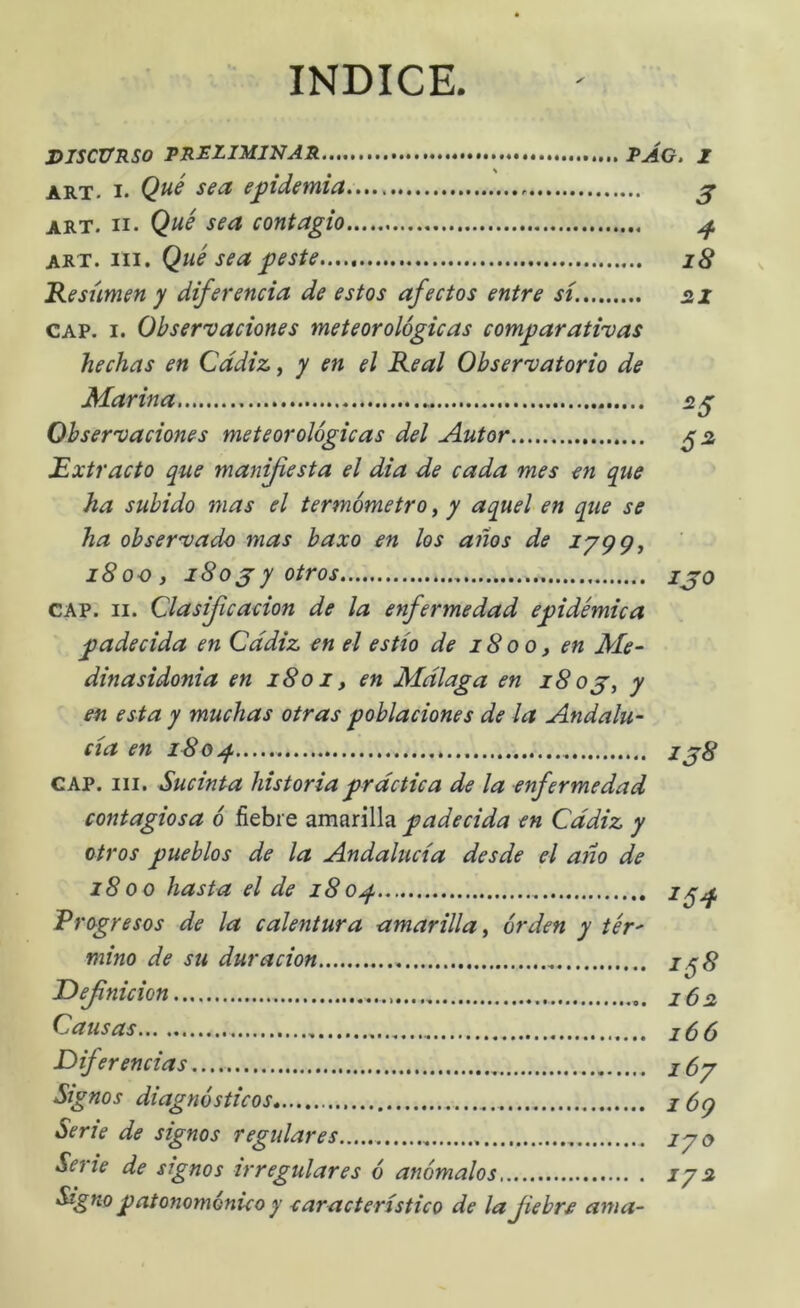 INDICE. DISCURSO PRELIMINAR PAG, I ART. I. epidemia ^ ART. II. Qué sea contagio ^ art. III. Qué sea peste...., iS Kesumen y diferencia de estos afectos entre sí. 21 CAP. I. Observaciones meteorológicas comparativas hechas en Cádiz y y en el Real Observatorio de Marina, 2^ Observaciones meteorológicas del Autor ^2 Extracto que manfiesta el dia de cada mes en que ha subido mas el termómetro, y aquel en que se ha observado mas baxo en los años de iSoCj 180 jy otros ijo CAP. II. Clasifcacion de la enfermedad epidémica padecida en Cádiz en el estío de 1800, en Me- dinasidonia en 1801, en Málaga en 180 jy y en esta y muchas otras poblaciones de la Andalu- cía en i8ojf z 38 CAP. III. Sucinta historia práctica de la enfermedad contagiosa ó fiebre amarilla padecida en Cádiz y otros pueblos de la Andalucía desde el año de 1800 hasta el de 180^ ^54- Frogresos de la calentura amarilla, órden y tér- mino de su duración i^S Definición 162 Causas Diferencias lóy Signos diagnósticos, z 6q Serie de signos regulares zyo Signo patonoménic o y característico de la fiebre ama-