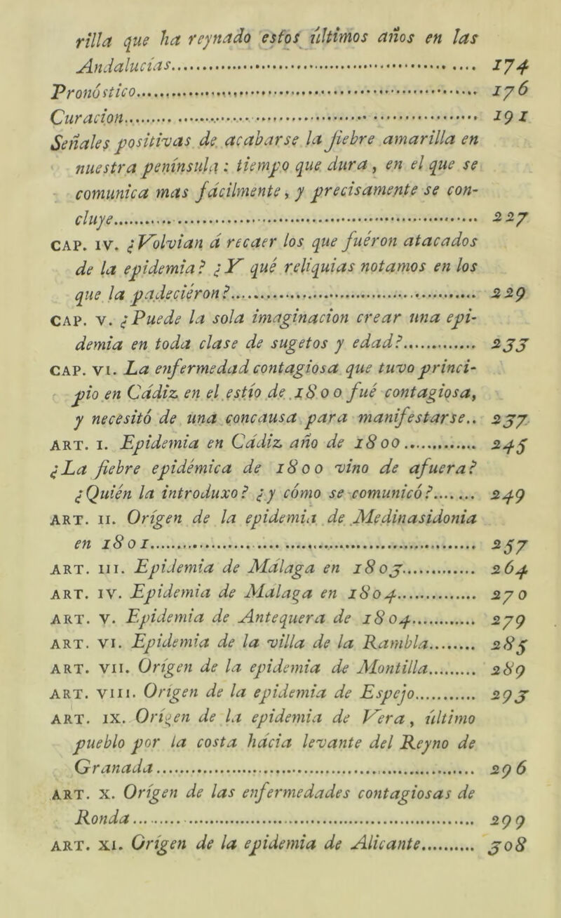 rilla quff ha reynado esfos últimos años en las Andalucías 17-^ Pronostico ^7^ Curación 297 Señales positivas, de. acabarse la Jiebre amarilla en nuestra península: tiempo que dura, en el que se comunica mas fácilmente ^ y precisamente se con- cluye -2 5/ CAP. IV. ^l^olvian d recaer los que fueron atacados de la epidemial qué r.eliquias notamos en los que la padeciéronl 229 CAP. V. ¿Puede la sola imaginación crear una epi- demia en toda clase de sugetos y edadl zjj CAP. VI. La enfermedad contagiosa que tuvo princi- pio en Cádiz en el .estío d.e.iS o o fue contagios a ^ y necesitó de una concausa para manifestarse..^ ART. I. Epidemia en Cádiz año de 1800 ¿La fiebre epidémica de 1800 vino de afuera? ¿Quién la introduxol ¿y cómo se -comunicó ? 5^9 ART. II. Origen de la epidemia, .de .M.edinasidonia en 1801 55/ ART. III. Epidemia de Málaga en 18oj. 26^ ART. IV. Epidemia de Málaga en i8op j2/o ART. V. Epidemia de Antequera de 18 op 579 ART. VI. Epidemia de la villa de la Rambla 2,8^ ART. VII. Origen de la epidemia de Alontilla 28Q ART. VIII. Origen de la epidemia de Espejo ^9J ART. IX. Oríoen de la epidemia de Kera ^ último pueblo por la costa hácia levante del Reyno de Granada 2Q 6 ART. X. Origen de las enfermedades contagiosas de Ronda 599
