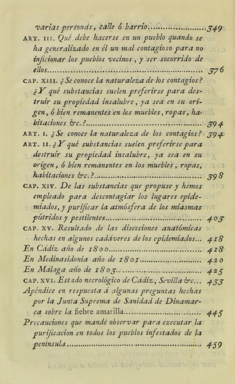 'varias pgrsonds, calk 6 barrio ART. iir. Qué debe hacerse en un pueblo quando se ha generalizado en él un mal contagioso para no injicionar los pueblos •vecinos , y ser socorrido de ellos CAP. xin. ¿Se conoce la naturaleza de los contagios? qué substancias suelen preferirse para des^ truir su propiedad insalubre, ya sea en su. ort^ gen y 6 bien remanentes en los muebles, ropas t ha^ bitaciones Irc. ? ART. I. ¿Se conoce la naturaleza de los contagios? ART. II. ¿Y qué substancias suelen preferirse para destruir su propiedad insalubre^ ya sea en su origen, 6 bien remanentes en los muebles , ropas^ habitaciones érc.? CAP. XIV. De las substancias que propuse y hemos empleado para descontagiar los lugares epide- miados., y purificar la atmósfera de los miasmas pútridos y pestilentes CAP. XV. Resultado de las disecciones anatómicas hechas en algunos cadáveres délos epidemiados... Dn Cádiz año de i8oo En Medinasidonia año de i8oi En Málaga año de i8oj. CAP. XVI. Estado necrológico de Cádiz, Sevilla b'c... uñpéndice en respuesta á algunas preguntas hechas por la Junta Suprema de Sanidad de Dinamar- ca sobre la fiebre amarilla Precauciones que mandé observar para executar la purijicacion en todos los pueblos infestados de la península S49 57^ 394 394 39^ 403 418 418 420 4^5 433 445 459