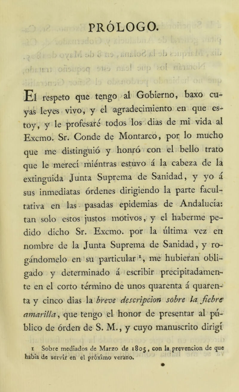 PRÓLOGO. , .-i :J J i i; - . , < El respeto que tengo al Gobierno, baxo cu- yas leyes vivo, y el agradecimiento en que es- toy, y le profesare todos los <dias de mi vida al Excmo. Sr. Conde de Montarco, por lo mucho que me distinguió y honró < con el bello trato que le merecí mientras estuvo á la cabeza de la extinguida Junta Suprema de Sanidad, y yo a sus inmediatas órdenes dirigiendo la parte facul- tativa en las - pasadas epidemias de Andalucía: tan solo estos justos motivos,’ y el haberme pe- dido dicho Sr. Excmo. por la ultima vez en nombre de la Junta Suprema de Sanidad, y ro- gándomelo en su particular iS me hubieran obli- gado y determinado á 'escribir precipitadamen- te en el corto termino de unos quarenta á quaren- ta y cinco dias la breve descripción sobre la fiebre amarilla^ que tengo el honor de presentar al pu- blico de órden de S. M., y cuyo manuscrito dirigí > I Sobre mediados de Marzo de 1805, con la prevención de que habia de servir en el próximo verano.