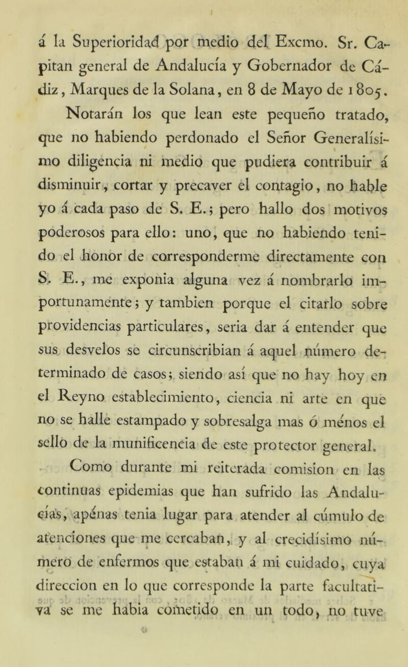 á la Superioridad por medio del Excmo. Sr. Ca- pitán general de Andalucía y Gobernador de Cá- diz , Marques de la Solana, en 8 de Mayo de 1805. Notarán los que lean este pequeño tratado, que no habiendo perdonado el Señor Generalísi- mo diligencia ni medio que pudiera contribuir á disminuir-, cortar y precaver el contagio, no hable yo á cada paso de S. E.; pero hallo dos motivos poderosos para ello: uno, que no habiendo teni- do el honor de corresponderme directamente con S.. E., me exponía alguna vez á nombrarlo im- portunamente j y también porque el citarlo sobre providencias particulares, seria dar á entender que sus desvelos se circunscribían á aquel numero de- terminado de casos r siendo así que no hay hoy en el Reyno establecimiento, ciencia ni arte en que no se halle estampado y sobresalga mas ó menos el sello de la munificencia de este protector general. Como ■ durante mi reiterada comisión en las continuas epidemias que han sufrido las Andalu- eía's, 'apánas tenia lugar para atender al cumulo de atenciones que-me cercaban,, y al crecidísimo nu- mero de enfermos que estaban á mi cuidado, cuya dirección en lo que corresponde la parte facultan- va se me habla cometido en un todo, no tuve