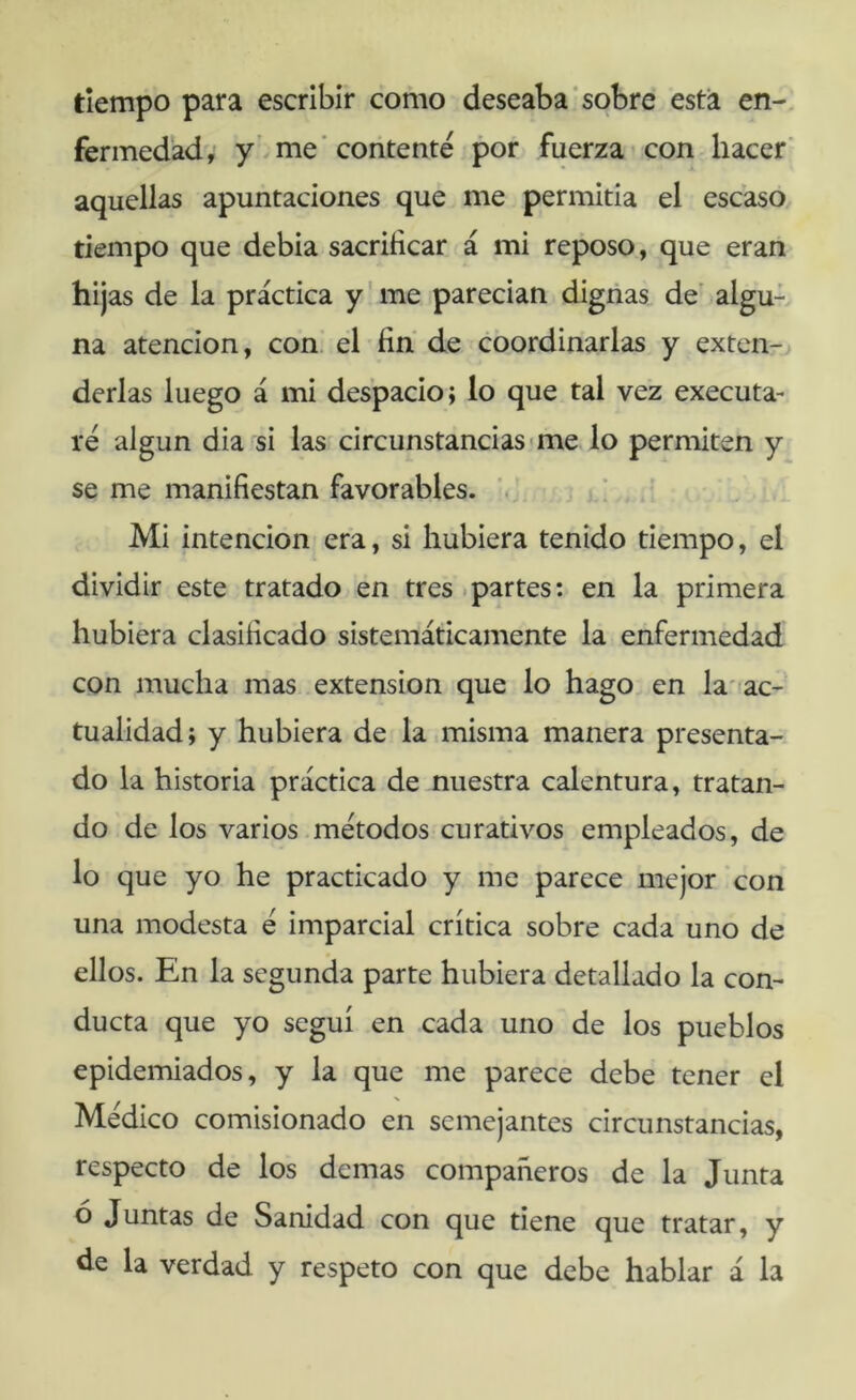 tiempo para escribir como deseaba'sobre esta en-, fermedad, y .me’contenté por fuerza^ con hacer’ aquellas apuntaciones que me permitia el escaso, tiempo que debia sacrificar á mi reposo, que eran hijas de la práctica y' me parecían dignas de' algu- na atención, con. el fin de coordinarlas y extcn-j derlas luego á mi despacio; lo que tal vez executa- ré algún dia si las circunstancias «me lo permiten y se me manifiestan favorables. ! Mi intención era, si hubiera tenido tiempo, el dividir este tratado en tres .partes: en la primera hubiera clasificado sistemáticamente la enfermedad con mucha mas extensión que lo hago, en la'ac- tualidad; y hubiera de la misma manera presenta- do la historia práctica de nuestra calentura, tratan- do de los varios .métodos curativos empleados, de lo que yo he practicado y me parece mejor con una modesta é imparcial crítica sobre cada uno de ellos. En la segunda parte hubiera detallado la con- ducta que yo seguí en cada uno de los pueblos epidemiados, y la que me parece debe tener el Médico comisionado en semejantes circunstancias, respecto de los demas compañeros de la Junta ó Juntas de Sanidad con que tiene que tratar, y de la verdad y respeto con que debe hablar á la