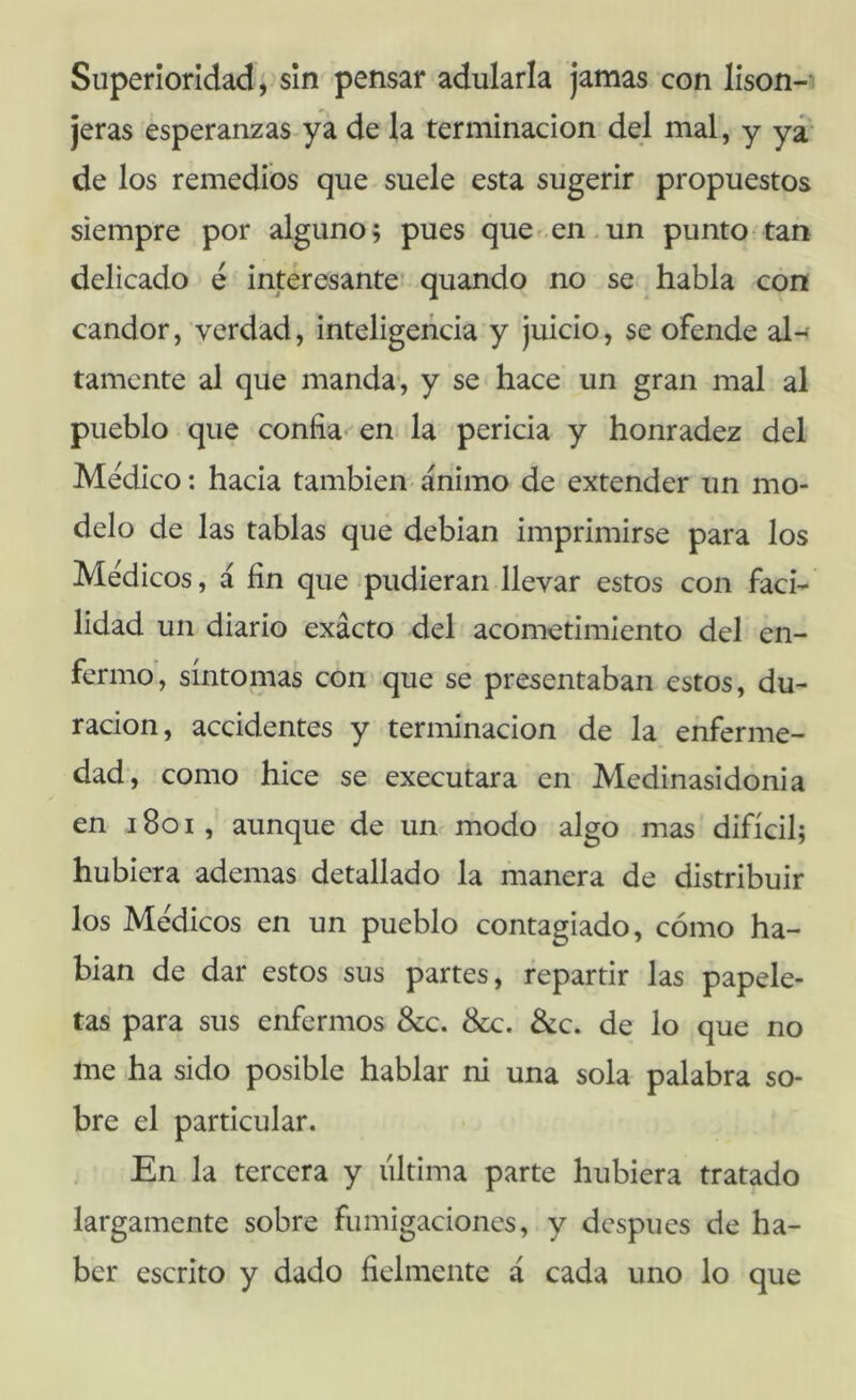 Superioridad; sin pensar adularla jamas con lison- jeras esperanzas ya de la terminación del mal, y yá' de los remedios que suele esta sugerir propuestos siempre por alguno; pues queden.un punto tan delicado é interesante* quando no se habla con candor, verdad, inteligencia y juicio, se ofende al- tamente al que manda*, y se hace un gran mal al pueblo que confiaren la pericia y honradez del Medico: hacia también> ánimo de extender un mo- delo de las tablas que debían imprimirse para los Médicos, á fin que pudieran llevar estos con faci- lidad un diario exacto del acometimiento del en- fermo', síntomas con»que se presentaban estos, du- ración, accidentes y terminación de la enferme- dad, como hice se executara en Medinasidonia en i8oi, aunque de un modo algo mas difícil; hubiera ademas detallado la manera de distribuir los Médicos en un pueblo contagiado, cómo ha- blan de dar estos sus partes, repartir las papele- tas para sus enfermos 8cc. &c. 3¿c. de lo que no me ha sido posible hablar ni una sola palabra so- bre el particular. En la tercera y última parte hubiera tratado largamente sobre fumigaciones, y después de ha- ber escrito y dado fielmente á cada uno lo que