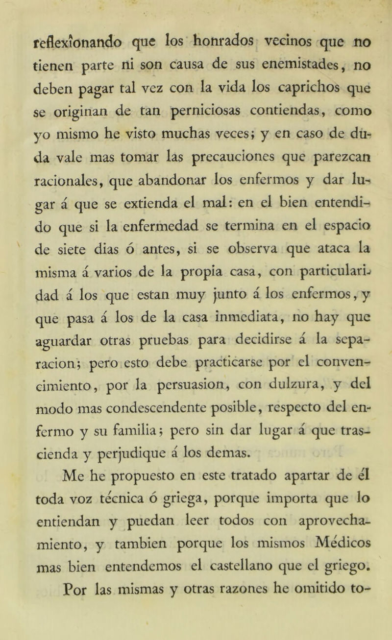 reflexionando que los ‘ honrados vecinos que no tienen parte ni son causa de sus enemistades, no deben pagar tal vez con la vida los caprichos que se originan de tan perniciosas contiendas, como yo mismo he visto muchas veces; y en caso de du- da vale mas tomar las precauciones que parezcan racionales, que abandonar los enfermos y dar lu- gar á que se extienda el mal; en el bien entendi- do que si la enfermedad se termina en el espacio de siete dias ó antes, si se observa que ataca la misma á varios de la propia casa, con particular^ dad á los que están muy junto á los enfermos, y que pasa á los de la casa inmediata, no hay que aguardar otras pruebas para decidirse á la sepa- ración; pero esto debe practicarse por el conven- cimiento, por la persuasión, con dulzura, y del modo mas condescendente posible, respecto del en- fermo y su familia; pero sin dar lugar á que tras- cienda y perjudique á los demas. Me he propuesto en este tratado apartar de él toda voz técnica ó griega, porque importa que lo entiendan y puedan leer todos con aprovecha- miento, y también porque los mismos Médicos mas bien entendemos el castellano que el griego. Por las mismas y otras razones he omitido to-
