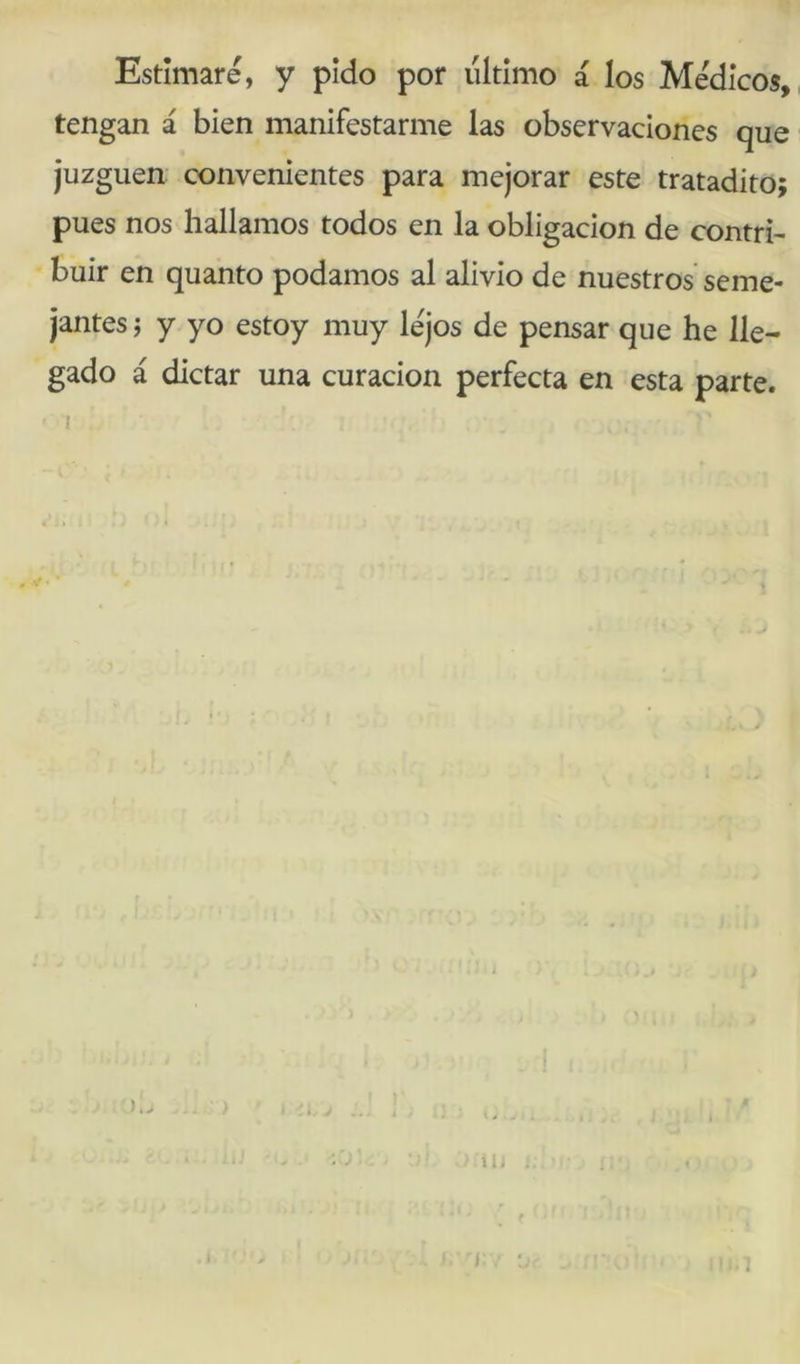 Estimaré, y pido por último á los Médicos, tengan á bien manifestarme las observaciones que juzguen: convenientes para mejorar este tratadito; pues nos hallamos todos en la obligación de contri- buir en quanto podamos al alivio de nuestros seme- jantes í y yo estoy muy lejos de pensar que he lle- gado á dictar una curación perfecta en esta parte.