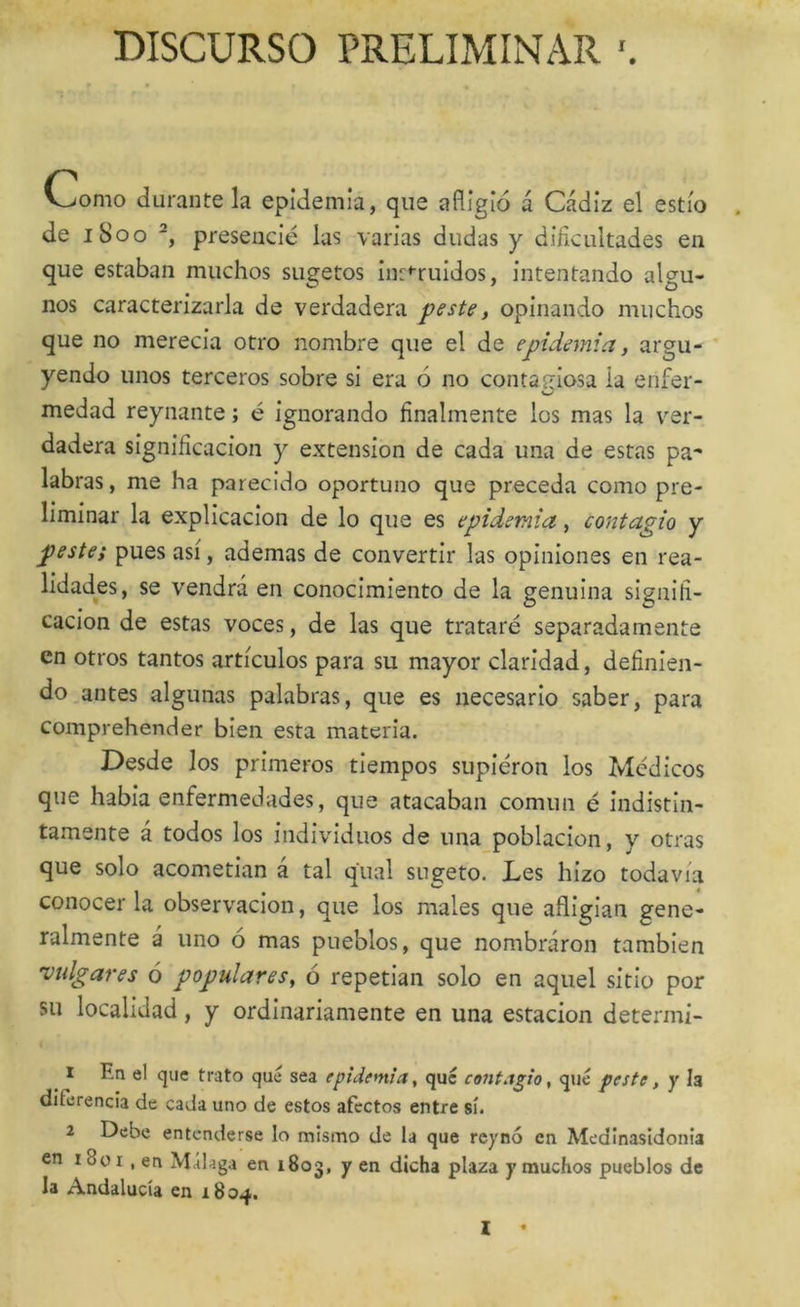 DISCURSO PRELIMINAR Como durante la epidemia, que afligió á Cádiz el estío de iSoo presencié las varias dudas y dificultades en que estaban muchos sugetos in:*ruidos, intentando algu- nos caracterizarla de verdadera peste, opinando muchos que no merecia otro nombre que el de epidemia, argu- yendo unos terceros sobre si era ó no contagiosa ia enfer- medad reynante; é ignorando finalmente los mas la ver- dadera significación y extensión de cada una de estas pa^ labras, me ha parecido oportuno que preceda como pre- liminar la explicación de lo que es epidemia, contagio y peste; pues asi, ademas de convertir las opiniones en rea- lidades, se vendrá en conocimiento de la genuina signifi- cación de estas voces, de las que trataré separadamente en otros tantos artículos para su mayor claridad, definien- do antes algunas palabras, que es necesario saber, para comprehender bien esta materia. Desde los primeros tiempos supieron los Médicos que habia enfermedades, que atacaban común é indistin- tamente á todos los individuos de una población, y otras que solo acometían á tal qual sugeto. Les hizo todavía conocer la observación, que los males que afligían gene- ralmente á uno ó mas pueblos, que nombráron también 'vidgares ó populares^ ó repetían solo en aquel sitio por su localidad, y ordinariamente en una estación determi- 1 En el que trato que sea epidemia, que contagio, qué peste, y la diferencia de cada uno de estos afectos entre sí. 2 Debe entenderse lo mismo de la que rcynó en Medinasidonia en 18ü I, en Málaga en 1803, y en dicha plaza y muchos pueblos de la Andalucía en i8oq>.