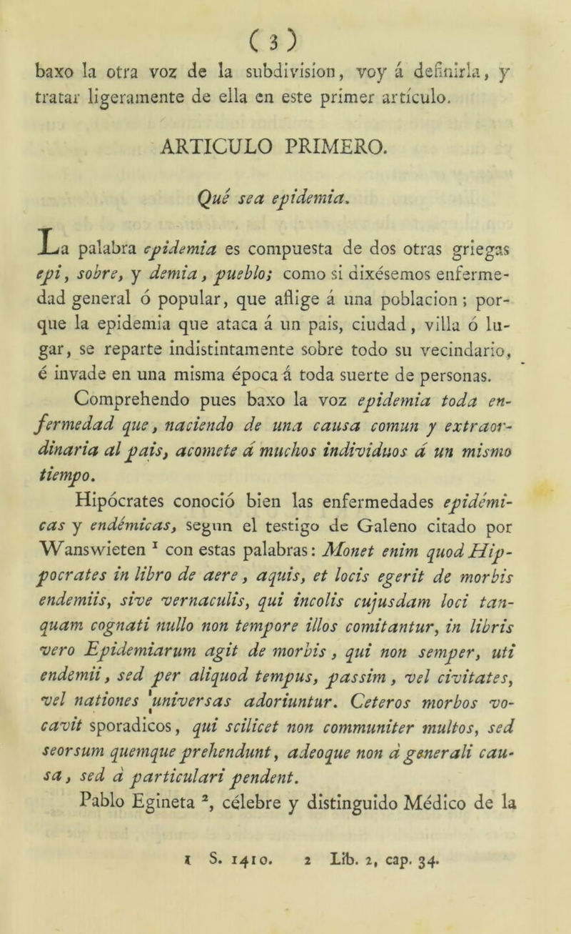 baxo la otra voz de la subdivisión, voy á definirla, y tratar ligeramente de ella en este primer articulo. ARTICULO PRIMERO. Qué sea epidemia. La palabra epidemia es compuesta de dos otras griegas e^i, sobre, y demi a, pueblo; como si dixésemos enferme- dad general ó popular, que aflige á una población; por- que la epidemia que ataca á un pais, ciudad, villa ó lu- gar, se reparte indistintamente sobre todo su vecindario, é invade en una misma época á toda suerte de personas. Comprehendo pues baxo la voz epidemia toda en- fermedad que, naciendo de una causa común y extraor- dinaria al pais, acomete d muchos individuos d un mismo tiempo. Hipócrates conoció bien las enfermedades epidémi- cas y endémicas, según el testigo de Galeno citado por Wanswieten * con estas palabras: Monet enim quodHip- pocrates in libro de aere, aquis, et locis egerit de mor bis endemiis, sive vernacidis, qui incolis cujusdam loci tan- quam cognati nullo non tempore idos comitantur, in libris vero Epidemiarum agit de morbis, qui non semper, uti endemii, sed per aliquod tempus, passim, vel civitates, vel nationes 'universas adoriuntur. Ceteros morbos vo- cavit sporadicos, qui scilicet non communiter multos, sed seorsum quemque prehendunt, adeoque non d generad cau- sa , sed d particulari pendent. Pablo Egineta célebre y distinguido Médico de la i S. 1410. 2 Líb. 2, cap. 34.