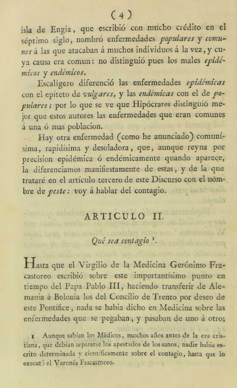 isla de Engía, qne escribió con mucho crédito en el séptimo siglo, nombró enfermedades populares y comu^ nes k las que atacaban á muchos individuos á la vez,y cu- ya causa era común: no distinguió pues los males epidé- micos y endémicos. Escalígero diferenció las enfermedades epidémicas con el epíteto de vulgares, y las endémicas con el de po- pulares; por lo que se ve que Hipócrates disdnguió me- jor que estos autores las enfermedades que eran comunes á una ó mas población. Hay otra enfermedad (como he anunciado) comuní- sima , rapidísima y desoladora, que, aunque reyna por precisión epidémica ó endémicamente quando aparece, la diferenciamos manifiestamente de estas, y de la que trataré en el artículo tercero de este Discurso con el nom- bre de peste: voy á hablar del contagio. AKTICUEO II. I Qué sea contagio Hasta qne el Virgilio de la Medicina Gerónimo Fra- castoreo escribió sobre este importantísimo punto en tiempo del Papa Pablo III, haciendo transferir de Ale- mania á Bolonia los del Concilio de Trento por deseo de este Pontífice, nada se había dicho en Medicina sobre las enfermedades que se pegaban, y pasaban de uno á otro; I Aunque sabían los Médicos, muchos anos antes de la era cris- tiana , que debían separarse los apestados de los sanos, nadie habia es- crito determinada y científicamente sobre el contagio, hasta que lo executó el \6Tonés Fracastoreo.