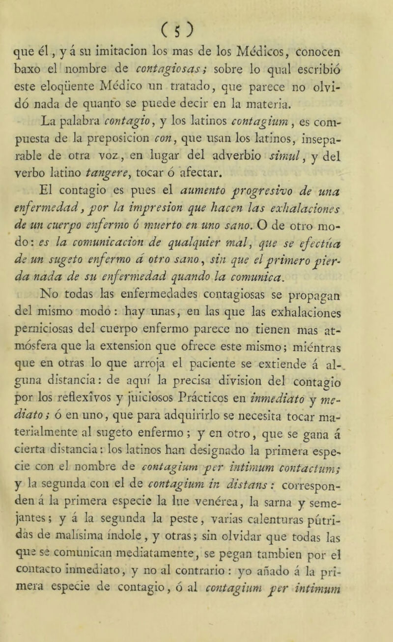 que él, y á su imitación los mas de los Médicos, conocen baxo el nombre de contagiosas; sobre lo qual escribió este eloqüente Médico un tratado, que parece no olvi- dó nada de quantó se puede decir en la materia. La palabra contagio, y los latinos contagium , es com- puesta de la preposición con, que usan los latinos, insepa- rable de otra voz, en lugar del adverbio simul, y del verbo latino tangere, tocar ó afectar. El contagio es pues el aumento jjrogresi'üo de una enfermedad, ^or la impresión que hacen las exhalaciones de un cuerpo enfermo ó muerto en uno sano. O de otro mo- do: es la comunicación de qualquier mal, que se efectúa de un sugeto enfermo d otro sano, sin que el primero pier- da nada de su enfermedad quando la comunica. No todas las enfermedades contagiosas se propagan del mismo modo: hay unas, en las que las exhalaciones perniciosas del cuerpo enfermo parece no tienen mas at- mósfera que la extensión que ofrece este mismo; miéntras que en otras lo que arroja el paciente se extiende á al- guna distancia: de aquí la precisa división del contagio por los reflexivos y juiciosos Prácticos en inmediato y me- diato ; 6 en uno, que para adquirirlo se necesita tocar ma- terialmente al sugeto enfermo; y en otro, que se gana á cierta distancia: los latinos han designado la primera espe- cie con el nombre de contagium per intinium contactum; y la segunda con el de contagium in distans: correspon- den á la primera especie la lúe venérea, la sarna y seme- jantes ; y á la segunda la peste, varias calenturas pútri- das de malísima índole, y otras; sin olvidar que todas las que se comunican mediatamente, se pegan también por el contacto inmediato, y no al contrario: yo añado á la pri- mera especie de contagio, ó al contagium per intimum