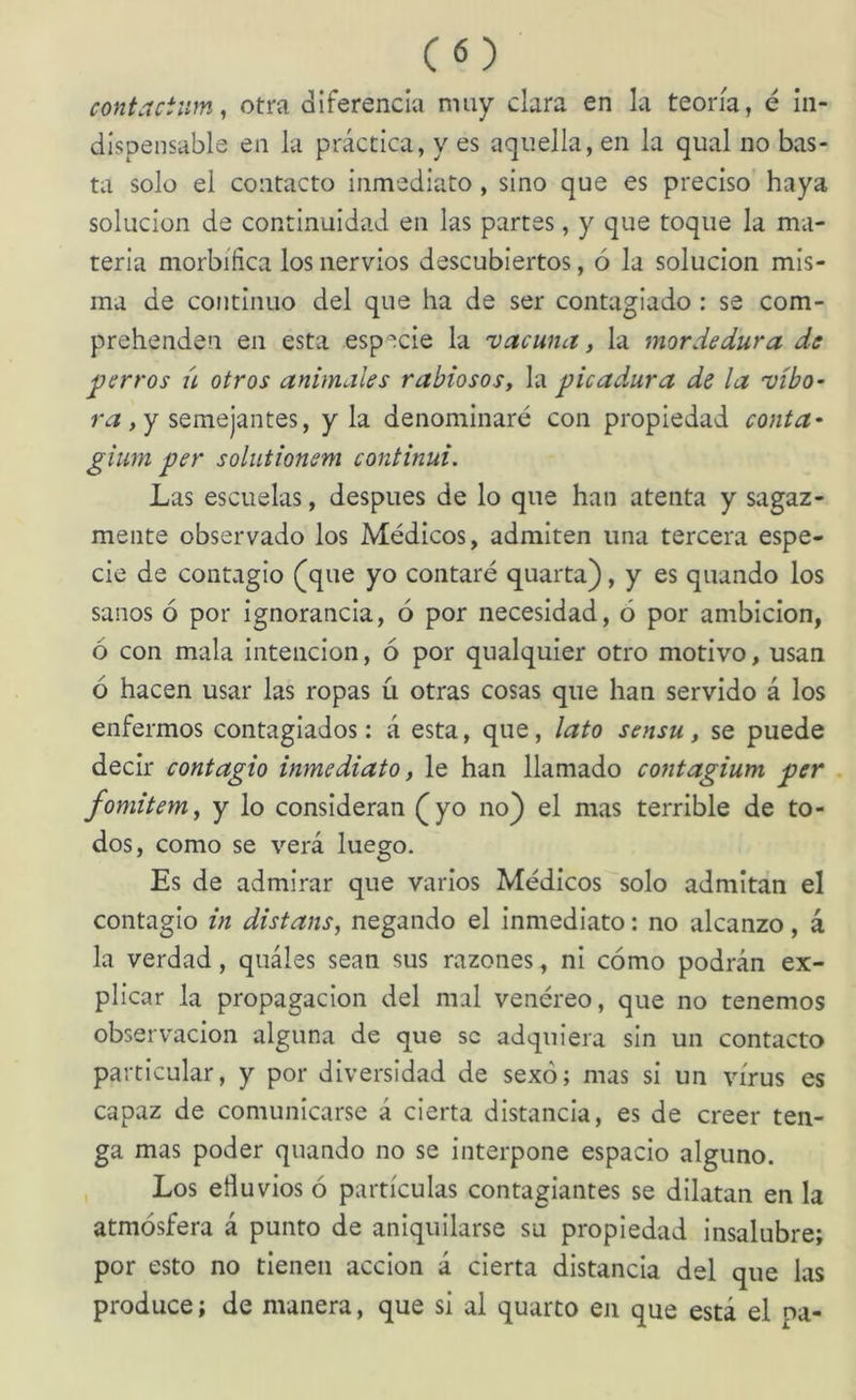 contactwn, otra diferencia muy clara en la teoría, é in- dispensable en la práctica, y es aquella, en la qual no bas- ta solo el contacto inmediato, sino que es preciso haya solución de continuidad en las partes, y que toque la ma- teria morbífica los nervios descubiertos, ó la solución mis- ma de continuo del que ha de ser contagiado: se com- prehenden en esta especie la vacuna, la mordedura de perros ú otros animales rabiosos, la picadora de la vibo^ ruf, y semejantes, y la denominaré con propiedad conta^ gium per solutionem continui. Las escuelas, después de lo que han atenta y sagaz- mente observado los Médicos, admiten una tercera espe- cie de contagio (que yo contaré quarta), y es quando los sanos ó por ignorancia, ó por necesidad, ó por ambición, ó con mala intención, ó por qualquier otro motivo, usan ó hacen usar las ropas ü otras cosas que han servido á los enfermos contagiados: á esta, que, lato sensu, se puede decir contagio inmediato, le han llamado contagium per fomitem, y lo consideran (yo no) el mas terrible de to- dos, como se verá luego. Es de admirar que varios Médicos solo admitan el contagio in distans, negando el inmediato: no alcanzo, á la verdad, quáles sean sus razones, ni cómo podrán ex- plicar la propagación del mal venéreo, que no tenemos observación alguna de que se adquiera sin un contacto particular, y por diversidad de sexo; mas si un virus es capaz de comunicarse á cierta distancia, es de creer ten- ga mas poder quando no se interpone espacio alguno. Los efluvios ó partículas contagiantes se dilatan en la atmósfera á punto de aniquilarse su propiedad Insalubre; por esto no tienen acción á cierta distancia del que las produce; de manera, que si al quarto en que está el pa-